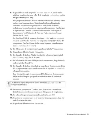 Actualización de la timesheet 311
6. Haga doble clic en la propiedad encoder options. Cuando reciba
solicitud para introducir un valor de la propiedad rowNodeKey, escriba
datapacket/row[@id='?id'].
Esta propiedad identifica el nodo del archivo XML que se tratará como
registro en el juego de datos. También define la combinación de
elementos o atributos que personaliza el nodo de fila de forma
exclusiva, así como el campo de esquema del componente DataSet que
lo representará. Consulte “Actualizaciones enviadas a un origen de
datos externo” en Utilización de Flash (en Flash, seleccione Ayuda >
Utilización de Flash).
En el archivo XML de muestra, el atributo id del nodo datapacket/
row es el identificador exclusivo y se asignará al campo ID schema del
componente DataSet. Esto se define con el siguiente procedimiento:
datapacket/row[@id=’?id’]
7. En el Inspector de componentes, haga clic en la ficha Vinculaciones.
8. Haga clic en el botón Añadir vinculación.
9. En el cuadro de diálogo Añadir vinculación, seleccione la propiedad
deltaPacket y haga clic en Aceptar.
10. En la ficha Vinculaciones del Inspector de componentes, haga doble clic
en la propiedad Bound To.
11. En el cuadro de diálogo Vinculado a, haga clic en el componente Data
Set y, seguidamente, seleccione la ubicación de esquema deltaPacket
y haga clic en Aceptar.
Esta vinculación copia el componente DeltaPacket en el componente
XUpdateResolver para que pueda manipularse antes de enviarse al
servidor.
12. Arrastre un componente TextArea hasta el escenario e introduzca
deltaText como nombre de instancia en el inspector de propiedades.
13. Sin salir del inspector de propiedades, defina An. en 360.
14. Seleccione el componente y en el Inspector de componentes, haga clic
en la ficha Vinculaciones.
15. Haga clic en el botón Añadir vinculación.
NOTA
Los datos se copian después de llamar al método applyUpdates() del
componente DataSet.
 