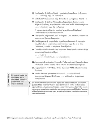 312 Integración de datos: utilización de XUpdate para actualizar la hoja Timesheet (sólo en Flash Professional)
16. En el cuadro de diálogo Añadir vinculación, haga clic en el elemento
text: String y haga clic en Aceptar.
17. En la ficha Vinculaciones, haga doble clic en la propiedad Bound To.
18. En el cuadro de diálogo Vinculado a, haga clic en el componente
XUpdateResolver y, seguidamente, seleccione la ubicación de esquema
xupdatePacket y haga clic en Aceptar.
El paquete de actualización contiene la versión modificada del
DeltaPacket que se enviará al servidor.
19. En el panel Componentes, abra la categoría User Interface y arrastre un
componente Button al escenario.
20.En el inspector de propiedades, introduzca el nombre de instancia
btn_show. En el Inspector de componentes, haga clic en la ficha
Parámetros y cambie la etiqueta a Show Updates.
21. Con el botón seleccionado en el escenario, abra el panel Acciones (F9) e
introduzca el siguiente código:
on (click) {
_parent.timeInfo_ds.applyUpdates();
}
22.Compruebe la aplicación (Control > Probar película). Cargue los datos
y realice un cambio en uno o más campos de una serie de registros.
23.Haga clic en Show Updates. Revise el paquete XML del componente
TextArea.
24.Intente definir el parámetro includeDeltaPacketInfo del
componente XUpdateResolver en true utilizando el Inspector de
componentes.
SUGERENCIA
Es posible copiar los
datos XML en su
editor XML preferido
para leerlos con
mayor facilidad.
NOTA
Se añade información adicional al paquete de actualización. El servidor
puede utilizar esta información para identificar de forma exclusiva esta
operación de actualización. Gracias a esta información, el servidor puede
generar un paquete de resultados que los componentes XUpdateResolver
y DataSet pueden emplear para actualizar los datos cliente con cambios
desde el servidor.
 