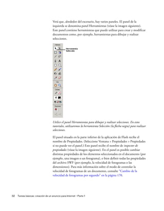 32 Tareas básicas: creación de un anuncio para Internet - Parte 1
Verá que, alrededor del escenario, hay varios paneles. El panel de la
izquierda se denomina panel Herramientas (véase la imagen siguiente).
Este panel contiene herramientas que puede utilizar para crear y modificar
documentos como, por ejemplo, herramientas para dibujar y realizar
selecciones.
Utilice el panel Herramientas para dibujar y realizar selecciones. En estos
tutoriales, utilizaremos la herramienta Selección (la flecha negra) para realizar
selecciones.
El panel situado en la parte inferior de la aplicación de Flash recibe el
nombre de Propiedades. (Seleccione Ventana > Propiedades > Propiedades
si no puede ver el panel.) Este panel recibe el nombre de inspector de
propiedades (véase la imagen siguiente). En el panel es posible cambiar
distintas propiedades de los elementos seleccionados en el documento (por
ejemplo, una imagen o un fotograma), o bien definir todas las propiedades
del archivo SWF (por ejemplo, la velocidad de fotogramas o las
dimensiones). Para más información sobre el modo de controlar la
velocidad de fotogramas de un documento, consulte “Cambio de la
velocidad de fotogramas por segundo” en la página 170.
 