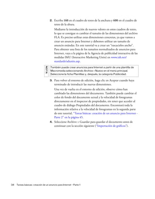 34 Tareas básicas: creación de un anuncio para Internet - Parte 1
2. Escriba 160 en el cuadro de texto de la anchura y 600 en el cuadro de
texto de la altura.
Mediante la introducción de nuevos valores en estos cuadros de texto,
lo que se consigue es cambiar el tamaño de las dimensiones del archivo
FLA. Es preciso utilizar estas dimensiones concretas, ya que vamos a
crear un anuncio para Internet y debemos utilizar un tamaño de
anuncio estándar. En este tutorial va a crear un “rascacielos ancho”.
Para obtener una lista de los tamaños normalizados de anuncios para
Internet, vaya a la página de la Agencia de publicidad interactiva de las
medidas IMU (Interactive Marketing Units) en www.iab.net/
standards/adunits.asp.
3. Para volver al entorno de edición, haga clic en Aceptar cuando haya
terminado de introducir las nuevas dimensiones.
Una vez de vuelta en el entorno de edición, observe cómo han
cambiado las dimensiones del documento. También puede cambiar el
color de fondo del documento actual y la velocidad de fotogramas
directamente en el inspector de propiedades, sin tener que acceder al
cuadro de diálogo Propiedades del documento. Encontrará toda la
información relativa a la velocidad de fotogramas en la segunda parte
de este tutorial, “Tareas básicas: creación de un anuncio para Internet -
Parte 2” en la página 45.
4. Seleccione Archivo > Guardar para guardar el documento antes de
continuar con la sección siguiente (“Importación de gráficos”).
NOTA
También puede crear anuncios para Internet a partir de una plantilla de
Macromedia seleccionando Archivo > Nuevo en el menú principal.
Seleccione la ficha Plantillas y, después, la categoría Publicidad.
 