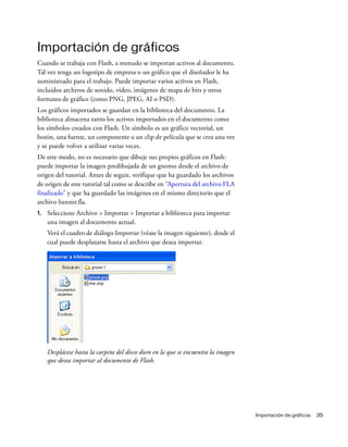Importación de gráficos 35
Importación de gráficos
Cuando se trabaja con Flash, a menudo se importan activos al documento.
Tal vez tenga un logotipo de empresa o un gráfico que el diseñador le ha
suministrado para el trabajo. Puede importar varios activos en Flash,
incluidos archivos de sonido, vídeo, imágenes de mapa de bits y otros
formatos de gráfico (como PNG, JPEG, AI o PSD).
Los gráficos importados se guardan en la biblioteca del documento. La
biblioteca almacena tanto los activos importados en el documento como
los símbolos creados con Flash. Un símbolo es un gráfico vectorial, un
botón, una fuente, un componente o un clip de película que se crea una vez
y se puede volver a utilizar varias veces.
De este modo, no es necesario que dibuje sus propios gráficos en Flash:
puede importar la imagen predibujada de un gnomo desde el archivo de
origen del tutorial. Antes de seguir, verifique que ha guardado los archivos
de origen de este tutorial tal como se describe en “Apertura del archivo FLA
finalizado” y que ha guardado las imágenes en el mismo directorio que el
archivo banner.fla.
1. Seleccione Archivo > Importar > Importar a biblioteca para importar
una imagen al documento actual.
Verá el cuadro de diálogo Importar (véase la imagen siguiente), desde el
cual puede desplazarse hasta el archivo que desea importar.
Desplácese hasta la carpeta del disco duro en la que se encuentra la imagen
que desea importar al documento de Flash.
 