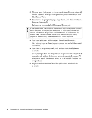 36 Tareas básicas: creación de un anuncio para Internet - Parte 1
2. Navegue hasta el directorio en el que guardó los archivos de origen del
tutorial y localice la imagen de mapa de bits guardada en el directorio
FlashBanner/Part1.
3. Seleccione la imagen gnome.png y haga clic en Abrir (Windows) o en
Importar (Macintosh).
La imagen se importará a la biblioteca del documento.
4. Seleccione Ventana > Biblioteca para abrir el panel Biblioteca.
Verá la imagen que acaba de importar, gnome.png, en la biblioteca del
documento.
5. Seleccione la imagen importada en la biblioteca y arrástrela hasta el
escenario.
No se preocupe ahora por el lugar exacto en que colocar la imagen en el
escenario: más adelante definiremos las coordenadas de la imagen. Al
arrastrar un objeto al escenario, se verá en el archivo SWF cuando éste
se reproduzca.
6. Haga clic en la herramienta Selección y seleccione la instancia del
escenario.
NOTA
Puede arrastrar los activos desde la biblioteca al escenario varias veces si
desea ver varias instancias de la ilustración. El archivo no aumenta de
tamaño por el hecho de que haya varias instancias en el escenario. El
archivo SWF sólo almacena la información del símbolo o del activo
original de la biblioteca y trata cada instancia como una copia.
 