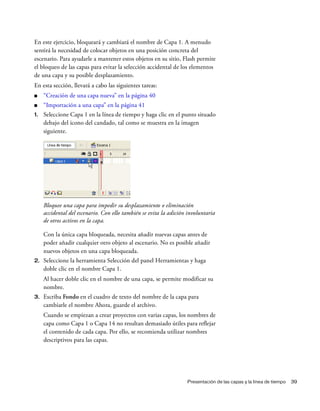 Presentación de las capas y la línea de tiempo 39
En este ejercicio, bloqueará y cambiará el nombre de Capa 1. A menudo
sentirá la necesidad de colocar objetos en una posición concreta del
escenario. Para ayudarle a mantener estos objetos en su sitio, Flash permite
el bloqueo de las capas para evitar la selección accidental de los elementos
de una capa y su posible desplazamiento.
En esta sección, llevará a cabo las siguientes tareas:
■ “Creación de una capa nueva” en la página 40
■ “Importación a una capa” en la página 41
1. Seleccione Capa 1 en la línea de tiempo y haga clic en el punto situado
debajo del icono del candado, tal como se muestra en la imagen
siguiente.
Bloquee una capa para impedir su desplazamiento o eliminación
accidental del escenario. Con ello también se evita la adición involuntaria
de otros activos en la capa.
Con la única capa bloqueada, necesita añadir nuevas capas antes de
poder añadir cualquier otro objeto al escenario. No es posible añadir
nuevos objetos en una capa bloqueada.
2. Seleccione la herramienta Selección del panel Herramientas y haga
doble clic en el nombre Capa 1.
Al hacer doble clic en el nombre de una capa, se permite modificar su
nombre.
3. Escriba Fondo en el cuadro de texto del nombre de la capa para
cambiarle el nombre Ahora, guarde el archivo.
Cuando se empiezan a crear proyectos con varias capas, los nombres de
capa como Capa 1 o Capa 14 no resultan demasiado útiles para reflejar
el contenido de cada capa. Por ello, se recomienda utilizar nombres
descriptivos para las capas.
 
