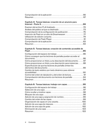 4 Contenido
Comprobación de la aplicación . . . . . . . . . . . . . . . . . . . . . . . . . . . . . . . . . 66
Resumen . . . . . . . . . . . . . . . . . . . . . . . . . . . . . . . . . . . . . . . . . . . . . . . . . . . . . 67
Capítulo 4: Tareas básicas: creación de un anuncio para
Internet - Parte 3 . . . . . . . . . . . . . . . . . . . . . . . . . . . . . . . . . . . . . . . .69
Examen del archivo FLA finalizado . . . . . . . . . . . . . . . . . . . . . . . . . . . . . . 70
Análisis del público al que va destinado . . . . . . . . . . . . . . . . . . . . . . . . . . 73
Comprobación de la configuración de publicación . . . . . . . . . . . . . . . . 75
Inserción de Flash en un sitio de Dreamweaver . . . . . . . . . . . . . . . . . . . 77
Utilización de edición conjunta. . . . . . . . . . . . . . . . . . . . . . . . . . . . . . . . . . 79
Comprobación de Flash Player . . . . . . . . . . . . . . . . . . . . . . . . . . . . . . . . . 81
Comprobación de la aplicación . . . . . . . . . . . . . . . . . . . . . . . . . . . . . . . . . 83
Resumen . . . . . . . . . . . . . . . . . . . . . . . . . . . . . . . . . . . . . . . . . . . . . . . . . . . . . 83
Capítulo 5: Tareas básicas: creación de contenido accesible de
Flash . . . . . . . . . . . . . . . . . . . . . . . . . . . . . . . . . . . . . . . . . . . . . . . . . .85
Configuración del espacio de trabajo . . . . . . . . . . . . . . . . . . . . . . . . . . . . 86
Cómo conseguir que los lectores de pantalla puedan acceder al
documento . . . . . . . . . . . . . . . . . . . . . . . . . . . . . . . . . . . . . . . . . . . . . . . . . . . 86
Cómo proporcionar un título y una descripción del documento . . . . . 87
Cómo proporcionar un título y una descripción para instancias . . . . . 88
Especificación de que los lectores de pantalla omitan los
elementos del documento . . . . . . . . . . . . . . . . . . . . . . . . . . . . . . . . . . . . . . 89
Cambio de texto estático por texto dinámico para obtener
accesibilidad . . . . . . . . . . . . . . . . . . . . . . . . . . . . . . . . . . . . . . . . . . . . . . . . . .90
Control del orden de tabulación y del orden de lectura. . . . . . . . . . . . . 91
Comprobación del documento con lectores de pantalla . . . . . . . . . . . 94
Resumen . . . . . . . . . . . . . . . . . . . . . . . . . . . . . . . . . . . . . . . . . . . . . . . . . . . . . 94
Capítulo 6: Tareas básicas: trabajo con capas . . . . . . . . . . . . . . .95
Configuración del espacio de trabajo . . . . . . . . . . . . . . . . . . . . . . . . . . . . 96
Selección de una capa . . . . . . . . . . . . . . . . . . . . . . . . . . . . . . . . . . . . . . . . . 97
Cómo ocultar y mostrar capas . . . . . . . . . . . . . . . . . . . . . . . . . . . . . . . . . . 98
Bloqueo de una capa . . . . . . . . . . . . . . . . . . . . . . . . . . . . . . . . . . . . . . . . . . 98
Adición de una capa y asignación de nombre. . . . . . . . . . . . . . . . . . . . . 99
Cambio del orden de las capas. . . . . . . . . . . . . . . . . . . . . . . . . . . . . . . . . . 99
Organización de capas en una carpeta. . . . . . . . . . . . . . . . . . . . . . . . . . 100
Adición de una capa de máscara . . . . . . . . . . . . . . . . . . . . . . . . . . . . . . . .101
Adición de una capa de guías . . . . . . . . . . . . . . . . . . . . . . . . . . . . . . . . . . 102
Eliminación de una capa . . . . . . . . . . . . . . . . . . . . . . . . . . . . . . . . . . . . . . 103
Resumen . . . . . . . . . . . . . . . . . . . . . . . . . . . . . . . . . . . . . . . . . . . . . . . . . . . . 103
 