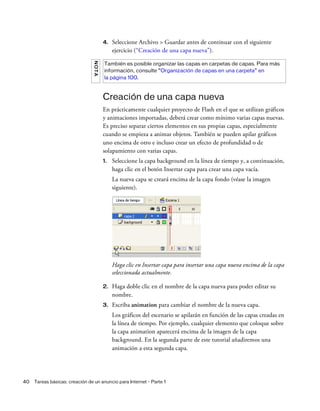 40 Tareas básicas: creación de un anuncio para Internet - Parte 1
4. Seleccione Archivo > Guardar antes de continuar con el siguiente
ejercicio (“Creación de una capa nueva”).
Creación de una capa nueva
En prácticamente cualquier proyecto de Flash en el que se utilizan gráficos
y animaciones importadas, deberá crear como mínimo varias capas nuevas.
Es preciso separar ciertos elementos en sus propias capas, especialmente
cuando se empieza a animar objetos. También se pueden apilar gráficos
uno encima de otro e incluso crear un efecto de profundidad o de
solapamiento con varias capas.
1. Seleccione la capa background en la línea de tiempo y, a continuación,
haga clic en el botón Insertar capa para crear una capa vacía.
La nueva capa se creará encima de la capa fondo (véase la imagen
siguiente).
Haga clic en Insertar capa para insertar una capa nueva encima de la capa
seleccionada actualmente.
2. Haga doble clic en el nombre de la capa nueva para poder editar su
nombre.
3. Escriba animation para cambiar el nombre de la nueva capa.
Los gráficos del escenario se apilarán en función de las capas creadas en
la línea de tiempo. Por ejemplo, cualquier elemento que coloque sobre
la capa animation aparecerá encima de la imagen de la capa
background. En la segunda parte de este tutorial añadiremos una
animación a esta segunda capa.
NOTA
También es posible organizar las capas en carpetas de capas. Para más
información, consulte “Organización de capas en una carpeta” en
la página 100.
 