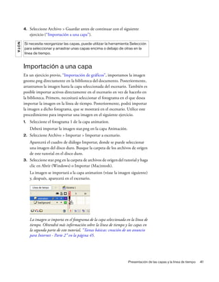 Presentación de las capas y la línea de tiempo 41
4. Seleccione Archivo > Guardar antes de continuar con el siguiente
ejercicio (“Importación a una capa”).
Importación a una capa
En un ejercicio previo, “Importación de gráficos”, importamos la imagen
gnome.png directamente en la biblioteca del documento. Posteriormente,
arrastramos la imagen hasta la capa seleccionada del escenario. También es
posible importar activos directamente en el escenario en vez de hacerlo en
la biblioteca. Primero, necesitará seleccionar el fotograma en el que desea
importar la imagen en la línea de tiempo. Posteriormente, podrá importar
la imagen a dicho fotograma, que se mostrará en el escenario. Utilice este
procedimiento para importar una imagen en el siguiente ejercicio.
1. Seleccione el fotograma 1 de la capa animation.
Deberá importar la imagen star.png en la capa Animación.
2. Seleccione Archivo > Importar > Importar a escenario.
Aparecerá el cuadro de diálogo Importar, donde se puede seleccionar
una imagen del disco duro. Busque la carpeta de los archivos de origen
de este tutorial en el disco duro.
3. Seleccione star.png en la carpeta de archivos de origen del tutorial y haga
clic en Abrir (Windows) o Importar (Macintosh).
La imagen se importará a la capa animation (véase la imagen siguiente)
y, después, aparecerá en el escenario.
La imagen se importa en el fotograma de la capa seleccionada en la línea de
tiempo. Obtendrá más información sobre la línea de tiempo y las capas en
la segunda parte de este tutorial, “Tareas básicas: creación de un anuncio
para Internet - Parte 2” en la página 45.
NOTA
Si necesita reorganizar las capas, puede utilizar la herramienta Selección
para seleccionar y arrastrar unas capas encima o debajo de otras en la
línea de tiempo.
 