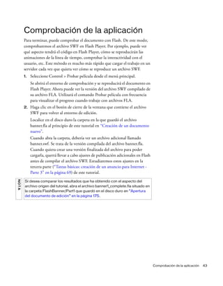 Comprobación de la aplicación 43
Comprobación de la aplicación
Para terminar, puede comprobar el documento con Flash. De este modo,
comprobaremos el archivo SWF en Flash Player. Por ejemplo, puede ver
qué aspecto tendrá el código en Flash Player, cómo se reproducirán las
animaciones de la línea de tiempo, comprobar la interactividad con el
usuario, etc. Este método es mucho más rápido que cargar el trabajo en un
servidor cada vez que quiera ver cómo se reproduce un archivo SWF.
1. Seleccione Control > Probar película desde el menú principal.
Se abrirá el entorno de comprobación y se reproducirá el documento en
Flash Player. Ahora puede ver la versión del archivo SWF compilado de
su archivo FLA. Utilizará el comando Probar película con frecuencia
para visualizar el progreso cuando trabaje con archivos FLA.
2. Haga clic en el botón de cierre de la ventana que contiene el archivo
SWF para volver al entorno de edición.
Localice en el disco duro la carpeta en la que guardó el archivo
banner.fla al principio de este tutorial en “Creación de un documento
nuevo”.
Cuando abra la carpeta, debería ver un archivo adicional llamado
banner.swf. Se trata de la versión compilada del archivo banner.fla.
Cuando quiera crear una versión finalizada del archivo para poder
cargarla, querrá llevar a cabo ajustes de publicación adicionales en Flash
antes de compilar el archivo SWF. Estudiaremos estos ajustes en la
tercera parte (“Tareas básicas: creación de un anuncio para Internet -
Parte 3” en la página 69) de este tutorial.
NOTA
Si desea comparar los resultados que ha obtenido con el aspecto del
archivo origen del tutorial, abra el archivo banner1_complete.fla situado en
la carpeta FlashBanner/Part1 que guardó en el disco duro en “Apertura
del documento de edición” en la página 175.
 