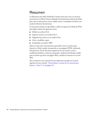44 Tareas básicas: creación de un anuncio para Internet - Parte 1
Resumen
Le felicitamos por haber finalizado el primer paso para crear un anuncio
para Internet en Flash. Hemos utilizado la herramienta de edición de Flash
para crear un documento nuevo, añadir activos y manipular el archivo con
ayuda de distintas herramientas.
En muy poco tiempo, ha aprendido a utilizar el espacio de trabajo de Flash
para lograr realizar las siguientes tareas:
■ Definir un archivo FLA.
■ Importar activos en el archivo FLA.
■ Organizar los activos en un archivo FLA.
■ Crear y modificar capas.
■ Comprobar un archivo SWF.
Ahora ya tiene más conocimientos para poder crear un archivo para
Internet en Flash y poder incorporarlo en una página HTML utilizando
Dreamweaver. En las dos partes siguientes de este tutorial, creará y
modificará símbolos, creará una animación, añadirá ActionScript sencillo
para un botón que abra una página Web y añadirá el anuncio en un sitio
Web.
Para continuar con la creación de esta aplicación, prosiga con la parte
siguiente de este tutorial: “Tareas básicas: creación de un anuncio para
Internet - Parte 2” en la página 45.
 