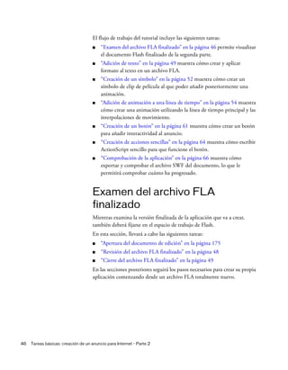 46 Tareas básicas: creación de un anuncio para Internet - Parte 2
El flujo de trabajo del tutorial incluye las siguientes tareas:
■ “Examen del archivo FLA finalizado” en la página 46 permite visualizar
el documento Flash finalizado de la segunda parte.
■ “Adición de texto” en la página 49 muestra cómo crear y aplicar
formato al texto en un archivo FLA.
■ “Creación de un símbolo” en la página 52 muestra cómo crear un
símbolo de clip de película al que poder añadir posteriormente una
animación.
■ “Adición de animación a una línea de tiempo” en la página 54 muestra
cómo crear una animación utilizando la línea de tiempo principal y las
interpolaciones de movimiento.
■ “Creación de un botón” en la página 61 muestra cómo crear un botón
para añadir interactividad al anuncio.
■ “Creación de acciones sencillas” en la página 64 muestra cómo escribir
ActionScript sencillo para que funcione el botón.
■ “Comprobación de la aplicación” en la página 66 muestra cómo
exportar y comprobar el archivo SWF del documento, lo que le
permitirá comprobar cuánto ha progresado.
Examen del archivo FLA
finalizado
Mientras examina la versión finalizada de la aplicación que va a crear,
también deberá fijarse en el espacio de trabajo de Flash.
En esta sección, llevará a cabo las siguientes tareas:
■ “Apertura del documento de edición” en la página 175
■ “Revisión del archivo FLA finalizado” en la página 48
■ “Cierre del archivo FLA finalizado” en la página 49
En las secciones posteriores seguirá los pasos necesarios para crear su propia
aplicación comenzando desde un archivo FLA totalmente nuevo.
 