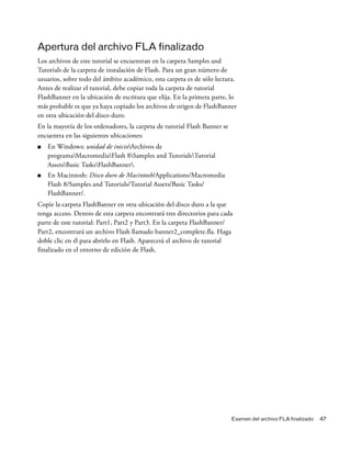 Examen del archivo FLA finalizado 47
Apertura del archivo FLA finalizado
Los archivos de este tutorial se encuentran en la carpeta Samples and
Tutorials de la carpeta de instalación de Flash. Para un gran número de
usuarios, sobre todo del ámbito académico, esta carpeta es de sólo lectura.
Antes de realizar el tutorial, debe copiar toda la carpeta de tutorial
FlashBanner en la ubicación de escritura que elija. En la primera parte, lo
más probable es que ya haya copiado los archivos de origen de FlashBanner
en otra ubicación del disco duro.
En la mayoría de los ordenadores, la carpeta de tutorial Flash Banner se
encuentra en las siguientes ubicaciones:
■ En Windows: unidad de inicioArchivos de
programaMacromediaFlash 8Samples and TutorialsTutorial
AssetsBasic TasksFlashBanner.
■ En Macintosh: Disco duro de Macintosh/Applications/Macromedia
Flash 8/Samples and Tutorials/Tutorial Assets/Basic Tasks/
FlashBanner/.
Copie la carpeta FlashBanner en otra ubicación del disco duro a la que
tenga acceso. Dentro de esta carpeta encontrará tres directorios para cada
parte de este tutorial: Part1, Part2 y Part3. En la carpeta FlashBanner/
Part2, encontrará un archivo Flash llamado banner2_complete.fla. Haga
doble clic en él para abrirlo en Flash. Aparecerá el archivo de tutorial
finalizado en el entorno de edición de Flash.
 