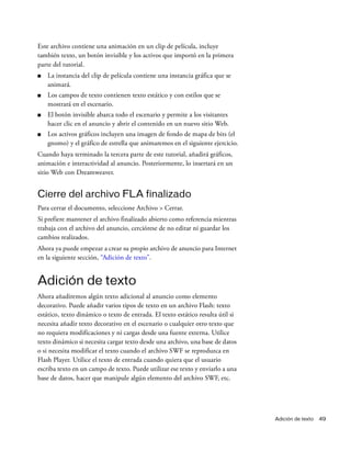 Adición de texto 49
Este archivo contiene una animación en un clip de película, incluye
también texto, un botón invisible y los activos que importó en la primera
parte del tutorial.
■ La instancia del clip de película contiene una instancia gráfica que se
animará.
■ Los campos de texto contienen texto estático y con estilos que se
mostrará en el escenario.
■ El botón invisible abarca todo el escenario y permite a los visitantes
hacer clic en el anuncio y abrir el contenido en un nuevo sitio Web.
■ Los activos gráficos incluyen una imagen de fondo de mapa de bits (el
gnomo) y el gráfico de estrella que animaremos en el siguiente ejercicio.
Cuando haya terminado la tercera parte de este tutorial, añadirá gráficos,
animación e interactividad al anuncio. Posteriormente, lo insertará en un
sitio Web con Dreamweaver.
Cierre del archivo FLA finalizado
Para cerrar el documento, seleccione Archivo > Cerrar.
Si prefiere mantener el archivo finalizado abierto como referencia mientras
trabaja con el archivo del anuncio, cerciórese de no editar ni guardar los
cambios realizados.
Ahora ya puede empezar a crear su propio archivo de anuncio para Internet
en la siguiente sección, “Adición de texto”.
Adición de texto
Ahora añadiremos algún texto adicional al anuncio como elemento
decorativo. Puede añadir varios tipos de texto en un archivo Flash: texto
estático, texto dinámico o texto de entrada. El texto estático resulta útil si
necesita añadir texto decorativo en el escenario o cualquier otro texto que
no requiera modificaciones y ni cargas desde una fuente externa. Utilice
texto dinámico si necesita cargar texto desde una archivo, una base de datos
o si necesita modificar el texto cuando el archivo SWF se reproduzca en
Flash Player. Utilice el texto de entrada cuando quiera que el usuario
escriba texto en un campo de texto. Puede utilizar ese texto y enviarlo a una
base de datos, hacer que manipule algún elemento del archivo SWF, etc.
 