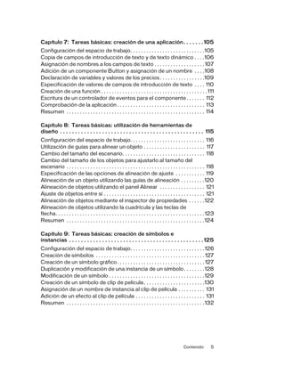 Contenido 5
Capítulo 7: Tareas básicas: creación de una aplicación. . . . . . .105
Configuración del espacio de trabajo. . . . . . . . . . . . . . . . . . . . . . . . . . . .105
Copia de campos de introducción de texto y de texto dinámico . . . .106
Asignación de nombres a los campos de texto . . . . . . . . . . . . . . . . . . .107
Adición de un componente Button y asignación de un nombre . . . .108
Declaración de variables y valores de los precios. . . . . . . . . . . . . . . . .109
Especificación de valores de campos de introducción de texto . . . . 110
Creación de una función . . . . . . . . . . . . . . . . . . . . . . . . . . . . . . . . . . . . . . . . 111
Escritura de un controlador de eventos para el componente . . . . . . . 112
Comprobación de la aplicación . . . . . . . . . . . . . . . . . . . . . . . . . . . . . . . . . 113
Resumen . . . . . . . . . . . . . . . . . . . . . . . . . . . . . . . . . . . . . . . . . . . . . . . . . . . . 114
Capítulo 8: Tareas básicas: utilización de herramientas de
diseño . . . . . . . . . . . . . . . . . . . . . . . . . . . . . . . . . . . . . . . . . . . . . . . . 115
Configuración del espacio de trabajo. . . . . . . . . . . . . . . . . . . . . . . . . . . . 116
Utilización de guías para alinear un objeto . . . . . . . . . . . . . . . . . . . . . . . 117
Cambio del tamaño del escenario. . . . . . . . . . . . . . . . . . . . . . . . . . . . . . . 118
Cambio del tamaño de los objetos para ajustarlo al tamaño del
escenario . . . . . . . . . . . . . . . . . . . . . . . . . . . . . . . . . . . . . . . . . . . . . . . . . . . . 118
Especificación de las opciones de alineación de ajuste . . . . . . . . . . . 119
Alineación de un objeto utilizando las guías de alineación . . . . . . . . .120
Alineación de objetos utilizando el panel Alinear . . . . . . . . . . . . . . . . . 121
Ajuste de objetos entre sí . . . . . . . . . . . . . . . . . . . . . . . . . . . . . . . . . . . . . . 121
Alineación de objetos mediante el inspector de propiedades . . . . . .122
Alineación de objetos utilizando la cuadrícula y las teclas de
flecha. . . . . . . . . . . . . . . . . . . . . . . . . . . . . . . . . . . . . . . . . . . . . . . . . . . . . . . .123
Resumen . . . . . . . . . . . . . . . . . . . . . . . . . . . . . . . . . . . . . . . . . . . . . . . . . . . .124
Capítulo 9: Tareas básicas: creación de símbolos e
instancias . . . . . . . . . . . . . . . . . . . . . . . . . . . . . . . . . . . . . . . . . . . . . 125
Configuración del espacio de trabajo. . . . . . . . . . . . . . . . . . . . . . . . . . . .126
Creación de símbolos . . . . . . . . . . . . . . . . . . . . . . . . . . . . . . . . . . . . . . . . . 127
Creación de un símbolo gráfico. . . . . . . . . . . . . . . . . . . . . . . . . . . . . . . . . 127
Duplicación y modificación de una instancia de un símbolo. . . . . . . .128
Modificación de un símbolo . . . . . . . . . . . . . . . . . . . . . . . . . . . . . . . . . . . .129
Creación de un símbolo de clip de película. . . . . . . . . . . . . . . . . . . . . . .130
Asignación de un nombre de instancia al clip de película . . . . . . . . . . 131
Adición de un efecto al clip de película . . . . . . . . . . . . . . . . . . . . . . . . . . 131
Resumen . . . . . . . . . . . . . . . . . . . . . . . . . . . . . . . . . . . . . . . . . . . . . . . . . . . .132
 