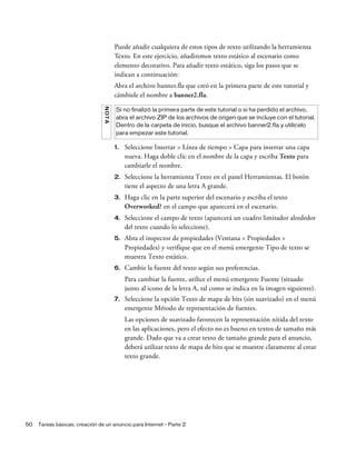 50 Tareas básicas: creación de un anuncio para Internet - Parte 2
Puede añadir cualquiera de estos tipos de texto utilizando la herramienta
Texto. En este ejercicio, añadiremos texto estático al escenario como
elemento decorativo. Para añadir texto estático, siga los pasos que se
indican a continuación:
Abra el archivo banner.fla que creó en la primera parte de este tutorial y
cámbiele el nombre a banner2.fla.
1. Seleccione Insertar > Línea de tiempo > Capa para insertar una capa
nueva. Haga doble clic en el nombre de la capa y escriba Texto para
cambiarle el nombre.
2. Seleccione la herramienta Texto en el panel Herramientas. El botón
tiene el aspecto de una letra A grande.
3. Haga clic en la parte superior del escenario y escriba el texto
Overworked? en el campo que aparecerá en el escenario.
4. Seleccione el campo de texto (aparecerá un cuadro limitador alrededor
del texto cuando lo seleccione).
5. Abra el inspector de propiedades (Ventana > Propiedades >
Propiedades) y verifique que en el menú emergente Tipo de texto se
muestra Texto estático.
6. Cambie la fuente del texto según sus preferencias.
Para cambiar la fuente, utilice el menú emergente Fuente (situado
junto al icono de la letra A, tal como se indica en la imagen siguiente).
7. Seleccione la opción Texto de mapa de bits (sin suavizado) en el menú
emergente Método de representación de fuentes.
Las opciones de suavizado favorecen la representación nítida del texto
en las aplicaciones, pero el efecto no es bueno en textos de tamaño más
grande. Dado que va a crear texto de tamaño grande para el anuncio,
deberá utilizar texto de mapa de bits que se muestre claramente al crear
texto grande.
NOTA
Si no finalizó la primera parte de este tutorial o si ha perdido el archivo,
abra el archivo ZIP de los archivos de origen que se incluye con el tutorial.
Dentro de la carpeta de inicio, busque el archivo banner2.fla y utilícelo
para empezar este tutorial.
 