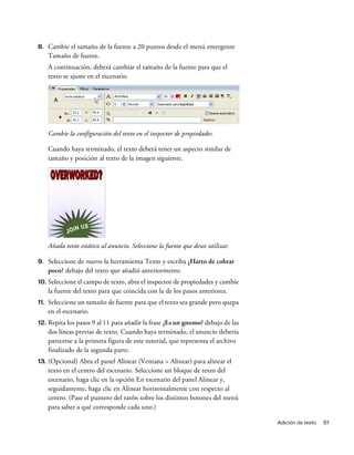 Adición de texto 51
8. Cambie el tamaño de la fuente a 20 puntos desde el menú emergente
Tamaño de fuente.
A continuación, deberá cambiar el tamaño de la fuente para que el
texto se ajuste en el escenario.
Cambie la configuración del texto en el inspector de propiedades.
Cuando haya terminado, el texto deberá tener un aspecto similar de
tamaño y posición al texto de la imagen siguiente.
Añada texto estático al anuncio. Seleccione la fuente que desee utilizar.
9. Seleccione de nuevo la herramienta Texto y escriba ¿Harto de cobrar
poco? debajo del texto que añadió anteriormente.
10. Seleccione el campo de texto, abra el inspector de propiedades y cambie
la fuente del texto para que coincida con la de los pasos anteriores.
11. Seleccione un tamaño de fuente para que el texto sea grande pero quepa
en el escenario.
12. Repita los pasos 9 al 11 para añadir la frase ¿Es un gnomo? debajo de las
dos líneas previas de texto. Cuando haya terminado, el anuncio debería
parecerse a la primera figura de este tutorial, que representa el archivo
finalizado de la segunda parte.
13. (Opcional) Abra el panel Alinear (Ventana > Alinear) para alinear el
texto en el centro del escenario. Seleccione un bloque de texto del
escenario, haga clic en la opción En escenario del panel Alinear y,
seguidamente, haga clic en Alinear horizontalmente con respecto al
centro. (Pase el puntero del ratón sobre los distintos botones del menú
para saber a qué corresponde cada uno.)
 
