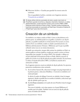 52 Tareas básicas: creación de un anuncio para Internet - Parte 2
14. Seleccione Archivo > Guardar para guardar los avances antes de
continuar.
Una vez guardado el archivo, continúe con el siguiente ejercicio,
“Creación de un símbolo”.
Creación de un símbolo
Un símbolo es un objeto creado en Flash. Como ya descubrimos en la
primera parte, un símbolo puede ser un gráfico, un botón o un clip de
película y es posible reutilizarlo en el documento FLA actual y en otros
archivos FLA. Los símbolos creados se añaden automáticamente a la
biblioteca del documento (Ventana > Biblioteca), por lo que es posible
utilizarlo varias veces en un mismo documento.
Al añadir una animación, siempre debe animar los símbolos en Flash, no
animar gráficos en bruto (gráficos creados por usted) o activos en bruto
importados (por ejemplo, un archivo PNG). Por ejemplo, si dibuja un
círculo utilizando la herramienta Óvalo en Flash, debería convertir el
gráfico de círculo en un clip de película para poder animarlo. De esta forma
se reduce el tamaño del archivo SWF y se facilita la creación de la
animación en Flash.
En el siguiente ejercicio creará un símbolo de clip de película. En ejercicios
posteriores estudiaremos cómo animarlo.
1. En el archivo banner2.fla, seleccione la imagen star.png (importada en
la primera parte) y seleccione Modificar > Convertir en símbolo en el
menú principal.
Se abrirá el cuadro de diálogo Convertir en símbolo (véase la imagen
siguiente), donde es posible dar un nombre al símbolo y seleccionar qué
tipo de símbolo quiere que sea.
2. Escriba Únase a nosotros en el cuadro de texto Nombre (véase la imagen
siguiente).
Tras crear el símbolo, verá cómo aparece en el panel Biblioteca el
nombre que le ha dado. También verá un icono de clip de película
junto al nombre del símbolo.
NOTA
Si desea utilizar efectos avanzados de texto, puede crear texto en
FreeHand, guardar el archivo y, después, importarlo. Asimismo, si utiliza
Adobe Illustrator, puede exportar el texto como archivo PNG o SWF.
Después podrá importar el texto a Flash. También puede investigar las
opciones avanzadas sin suavizado de FlashType. Consulte el Capítulo 6,
“FlashType” para más información.
 