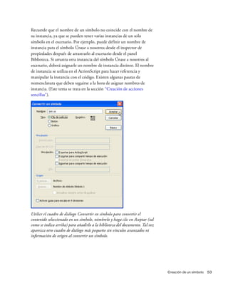 Creación de un símbolo 53
Recuerde que el nombre de un símbolo no coincide con el nombre de
su instancia, ya que se pueden tener varias instancias de un solo
símbolo en el escenario. Por ejemplo, puede definir un nombre de
instancia para el símbolo Únase a nosotros desde el inspector de
propiedades después de arrastrarlo al escenario desde el panel
Biblioteca. Si arrastra otra instancia del símbolo Únase a nosotros al
escenario, deberá asignarle un nombre de instancia distinto. El nombre
de instancia se utiliza en el ActionScript para hacer referencia y
manipular la instancia con el código. Existen algunas pautas de
nomenclatura que deben seguirse a la hora de asignar nombres de
instancia. (Este tema se trata en la sección “Creación de acciones
sencillas”).
Utilice el cuadro de diálogo Convertir en símbolo para convertir el
contenido seleccionado en un símbolo, nómbrelo y haga clic en Aceptar (tal
como se indica arriba) para añadirlo a la biblioteca del documento. Tal vez
aparezca otro cuadro de diálogo más pequeño sin vínculos avanzados ni
información de origen al convertir un símbolo.
 