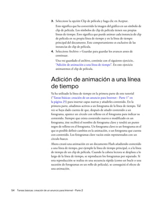 54 Tareas básicas: creación de un anuncio para Internet - Parte 2
3. Seleccione la opción Clip de película y haga clic en Aceptar.
Esto significa que ha convertido la imagen del gráfico en un símbolo de
clip de película. Los símbolos de clip de película tienen sus propias
líneas de tiempo. Esto significa que puede animar cada instancia de clip
de película en su propia línea de tiempo y en la línea de tiempo
principal del documento. Este comportamiento es exclusivo de las
instancias de clip de película.
4. Seleccione Archivo > Guardar para guardar los avances antes de
continuar.
Una vez guardado el archivo, continúe con el siguiente ejercicio,
“Adición de animación a una línea de tiempo”. En este ejercicio
animaremos el clip de película.
Adición de animación a una línea
de tiempo
Ya ha utilizado la línea de tiempo en la primera parte de este tutorial
(“Tareas básicas: creación de un anuncio para Internet - Parte 1” en
la página 25) para insertar capas nuevas y añadirles contenido. En la
primera parte, añadimos activos a un fotograma de la línea de tiempo. Tal
vez se haya dado cuenta de que, después de añadir contenido a un
fotograma, aparece un círculo con relleno en el fotograma para indicar su
contenido. Siempre que exista contenido nuevo o modificado en un
fotograma, éste recibirá el nombre de fotograma clave y tendrá un punto
negro de relleno en el fotograma. Un fotograma clave es un fotograma en el
que es posible definir cambios en la animación, o un fotograma que cuenta
con contenido. Los fotogramas clave vacíos están representados con un
círculo hueco.
Ahora creará una animación en un documento Flash añadiendo contenido
a una línea de tiempo, por ejemplo la línea de tiempo principal, o a la línea
de tiempo de un clip de película. Cuando la cabeza lectora se desplaza a lo
largo de la línea de tiempo, se reproducen los fotogramas por separado. Si
esta reproducción se realiza en una secuencia rápida (como un bucle o una
sucesión de fotogramas en un rollo de película), se conseguirá el efecto de
una animación.
 