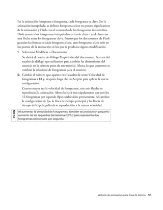Adición de animación a una línea de tiempo 55
En la animación fotograma a fotograma, cada fotograma es clave. En la
animación interpolada, se definen fotogramas clave en puntos significativos
de la animación y Flash crea el contenido de los fotogramas intermedios.
Flash muestra los fotogramas interpolados en verde claro o azul claro con
una flecha entre los fotogramas clave. Puesto que los documentos de Flash
guardan las formas en cada fotograma clave, cree fotogramas clave sólo en
los puntos de la animación en los que se produzca alguna modificación.
1. Seleccione Modificar > Documento.
Se abrirá el cuadro de diálogo Propiedades del documento. Se trata del
cuadro de diálogo que utilizamos para cambiar las dimensiones del
anuncio en la primera parte de este tutorial. Ahora, lo que queremos es
cambiar la velocidad de fotogramas para el anuncio.
2. Cambie el número que aparece en el cuadro de texto Velocidad de
fotogramas a 18 y, después, haga clic en Aceptar para aplicar la nueva
configuración.
Cuanto mayor sea la velocidad de fotogramas, con más fluidez se
reproducirá la animación. Ahora lo hará más rápidamente que con los
12 fotogramas por segundo (fps) establecidos previamente. Al cambiar
la configuración de fps, la línea de tiempo principal y las líneas de
tiempo del clip de película se reproducirán a la misma velocidad.
NOTA
Al aumentar la velocidad de fotogramas, también se produce un pequeño
aumento de los requisitos del sistema (CPU) para representar los
fotogramas adicionales por segundo.
 
