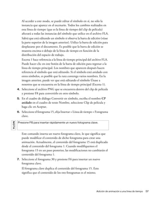 Adición de animación a una línea de tiempo 57
Al acceder a este modo, se puede editar el símbolo en sí, no sólo la
instancia que aparece en el escenario. Todos los cambios realizados en
esta línea de tiempo (que es la línea de tiempo del clip de película)
afectará a todas las instancias del símbolo que utilice en el archivo FLA.
Sabrá que está editando un símbolo si observa la barra de edición (véase
la parte superior de la imagen anterior). Utilice la barra de edición para
desplazarse por el documento. Es posible que la barra de edición se
muestra encima o debajo de la línea de tiempo en función de la
distribución del espacio de trabajo.
Escena 1 hace referencia a la línea de tiempo principal del archivo FLA.
Puede hacer clic en este botón de la barra de edición para regresar a la
línea de tiempo principal. Los nombres que aparecen después hacen
referencia al símbolo que está editando. Si el símbolo está anidado con
otros símbolos, es posible que la ruta contenga varios nombres. En la
imagen anterior, puede ver que está editando el símbolo Únase a
nosotros que se encuentra en la línea de tiempo principal (Escena 1).
4. Seleccione el archivo PNG que se encuentra dentro del clip de película
y presione F8 para convertirlo en otro símbolo.
5. En el cuadro de diálogo Convertir en símbolo, escriba el nombre CP
anidado en el cuadro de texto Nombre, seleccione Clip de película y
haga clic en Aceptar.
6. Seleccione el fotograma 15, elija Insertar > Línea de tiempo > Fotograma
clave.
Este comando inserta un nuevo fotograma clave, lo que significa que
puede modificar el contenido de dicho fotograma para crear una
animación. Actualmente, el contenido del fotograma 15 está duplicado
desde el contenido del fotograma 1. Cuando modifiquemos el
fotograma 15 en un paso posterior, las modificaciones no cambiarán el
contenido del fotograma 1.
7. Seleccione el fotograma 30 y presione F6 para insertar un nuevo
fotograma clave.
El fotograma clave duplica el contenido del fotograma 15. Esto
significa que el contenido de los tres fotogramas es el mismo.
NOTA
Presione F6 para insertar rápidamente un nuevo fotograma clave.
 