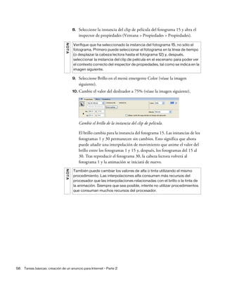 58 Tareas básicas: creación de un anuncio para Internet - Parte 2
8. Seleccione la instancia del clip de película del fotograma 15 y abra el
inspector de propiedades (Ventana > Propiedades > Propiedades).
9. Seleccione Brillo en el menú emergente Color (véase la imagen
siguiente).
10. Cambie el valor del deslizador a 75% (véase la imagen siguiente).
Cambie el brillo de la instancia del clip de película.
El brillo cambia para la instancia del fotograma 15. Las instancias de los
fotogramas 1 y 30 permanecen sin cambios. Esto significa que ahora
puede añadir una interpolación de movimiento que anime el valor del
brillo entre los fotogramas 1 y 15 y, después, los fotogramas del 15 al
30. Tras reproducir el fotograma 30, la cabeza lectora volverá al
fotograma 1 y la animación se iniciará de nuevo.
NOTA
Verifique que ha seleccionado la instancia del fotograma 15, no sólo el
fotograma. Primero puede seleccionar el fotograma en la línea de tiempo
(o desplazar la cabeza lectora hasta el fotograma 12) y, después,
seleccionar la instancia del clip de película en el escenario para poder ver
el contexto correcto del inspector de propiedades, tal como se indica en la
imagen siguiente.
NOTA
También puede cambiar los valores de alfa o tinta utilizando el mismo
procedimiento. Las interpolaciones alfa consumen más recursos del
procesador que las interpolaciones relacionadas con el brillo o la tinta de
la animación. Siempre que sea posible, intente no utilizar procedimientos
que consuman muchos recursos del procesador.
 