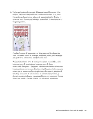 Adición de animación a una línea de tiempo 59
11. Vuelva a seleccionar la instancia del escenario en el fotograma 15 y,
después, seleccione la herramienta Transformación libre en el panel
Herramientas. Seleccione el selector de la esquina inferior derecha y
arrástrelo hacia el centro de la imagen para reducir el tamaño (véase la
imagen siguiente).
Cambie el tamaño de la instancia con la herramienta Transformación
libre. Tal como se indica en la imagen, también es posible girar la imagen
con ayuda de la herramienta Transformación libre.
Puede crear distintos tipos de animaciones en un archivo FLA, como
interpolaciones de movimiento, interpolaciones de forma y
animaciones fotograma a fotograma. En este tutorial vamos a crear una
interpolación de movimiento. Una interpolación de movimiento es una
animación en la que se definen propiedades tales como la posición, el
tamaño y la rotación de una instancia en un instante específico, y
después estas propiedades se pueden cambiar en otro momento. En esta
animación vamos a cambiar el brillo y el tamaño de la instancia.
 