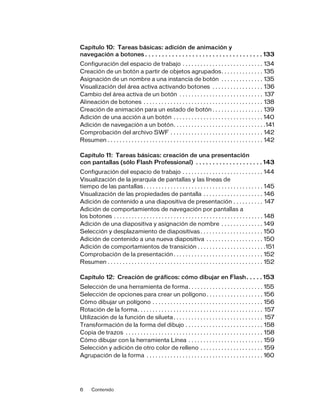 6 Contenido
Capítulo 10: Tareas básicas: adición de animación y
navegación a botones . . . . . . . . . . . . . . . . . . . . . . . . . . . . . . . . . . . 133
Configuración del espacio de trabajo . . . . . . . . . . . . . . . . . . . . . . . . . . . 134
Creación de un botón a partir de objetos agrupados. . . . . . . . . . . . . . 135
Asignación de un nombre a una instancia de botón . . . . . . . . . . . . . . 135
Visualización del área activa activando botones . . . . . . . . . . . . . . . . . 136
Cambio del área activa de un botón . . . . . . . . . . . . . . . . . . . . . . . . . . . . 137
Alineación de botones . . . . . . . . . . . . . . . . . . . . . . . . . . . . . . . . . . . . . . . . 138
Creación de animación para un estado de botón . . . . . . . . . . . . . . . . . 139
Adición de una acción a un botón . . . . . . . . . . . . . . . . . . . . . . . . . . . . . . 140
Adición de navegación a un botón. . . . . . . . . . . . . . . . . . . . . . . . . . . . . . .141
Comprobación del archivo SWF . . . . . . . . . . . . . . . . . . . . . . . . . . . . . . . 142
Resumen . . . . . . . . . . . . . . . . . . . . . . . . . . . . . . . . . . . . . . . . . . . . . . . . . . . . 142
Capítulo 11: Tareas básicas: creación de una presentación
con pantallas (sólo Flash Professional) . . . . . . . . . . . . . . . . . . . . 143
Configuración del espacio de trabajo . . . . . . . . . . . . . . . . . . . . . . . . . . . 144
Visualización de la jerarquía de pantallas y las líneas de
tiempo de las pantallas. . . . . . . . . . . . . . . . . . . . . . . . . . . . . . . . . . . . . . . . 145
Visualización de las propiedades de pantalla . . . . . . . . . . . . . . . . . . . . 146
Adición de contenido a una diapositiva de presentación . . . . . . . . . . 147
Adición de comportamientos de navegación por pantallas a
los botones . . . . . . . . . . . . . . . . . . . . . . . . . . . . . . . . . . . . . . . . . . . . . . . . . . 148
Adición de una diapositiva y asignación de nombre . . . . . . . . . . . . . . 149
Selección y desplazamiento de diapositivas. . . . . . . . . . . . . . . . . . . . . 150
Adición de contenido a una nueva diapositiva . . . . . . . . . . . . . . . . . . . 150
Adición de comportamientos de transición . . . . . . . . . . . . . . . . . . . . . . .151
Comprobación de la presentación. . . . . . . . . . . . . . . . . . . . . . . . . . . . . . 152
Resumen . . . . . . . . . . . . . . . . . . . . . . . . . . . . . . . . . . . . . . . . . . . . . . . . . . . . 152
Capítulo 12: Creación de gráficos: cómo dibujar en Flash. . . . . 153
Selección de una herramienta de forma. . . . . . . . . . . . . . . . . . . . . . . . . 155
Selección de opciones para crear un polígono. . . . . . . . . . . . . . . . . . . 156
Cómo dibujar un polígono . . . . . . . . . . . . . . . . . . . . . . . . . . . . . . . . . . . . . 156
Rotación de la forma. . . . . . . . . . . . . . . . . . . . . . . . . . . . . . . . . . . . . . . . . . 157
Utilización de la función de silueta. . . . . . . . . . . . . . . . . . . . . . . . . . . . . . 157
Transformación de la forma del dibujo . . . . . . . . . . . . . . . . . . . . . . . . . . 158
Copia de trazos . . . . . . . . . . . . . . . . . . . . . . . . . . . . . . . . . . . . . . . . . . . . . . 158
Cómo dibujar con la herramienta Línea . . . . . . . . . . . . . . . . . . . . . . . . . 159
Selección y adición de otro color de relleno . . . . . . . . . . . . . . . . . . . . . 159
Agrupación de la forma . . . . . . . . . . . . . . . . . . . . . . . . . . . . . . . . . . . . . . . 160
 