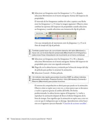60 Tareas básicas: creación de un anuncio para Internet - Parte 2
12. Seleccione un fotograma entre los fotogramas 1 y 15 y, después,
seleccione Movimiento en el menú emergente Animar del inspector de
propiedades.
El intervalo de los fotogramas cambiar de color y aparece una flecha
entre los fotogramas 1 y 15 (véase la imagen siguiente). Observe cómo
cambian las opciones del inspector de propiedades cuando selecciona
un fotograma y cuando selecciona una instancia de clip de película.
Cree una interpolación de movimiento entre los fotogramas 1 y 15 en la
línea de tiempo del clip de película.
13. Seleccione un fotograma entre los fotogramas 15 y 30 y, después,
seleccione Movimiento en el menú emergente Animar del inspector de
propiedades para crear una segunda animación.
14. Haga clic en la cabeza lectora y arrástrela por la línea de tiempo del clip
de película para probar (o arrastrar) la animación.
15. Seleccione Control > Probar película.
El entorno de comprobación se abrirá para que pueda ver la animación.
Observe cómo se repite una y otra vez, y cómo parece que se desvanece
y vuelve a aparecer gracias al cambio del brillo. De forma
predeterminada, la cabeza lectora regresa al fotograma 1 y vuelve a
reproducir la animación después de llevar al último fotograma de la
línea de tiempo. Esto significa que la animación se repite una y otra vez
a no ser que le indiquemos que se detenga. Aprenderemos cómo hacer
esto en el siguiente ejercicio llamado “Creación de acciones sencillas”.
NOTA
También puede hacer clic con el botón derecho del ratón (Windows) o
hacer clic con la tecla Opción presionada (Macintosh) en el fotograma y
seleccionar Crear interpolación de movimiento en el menú contextual.
NOTA
Un método más rápido para probar el archivo SWF es utilizar métodos
abreviados de teclado. Presione Control + Intro (Windows) o Comando +
Retorno (Macintosh) para probar el archivo
 