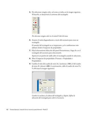 62 Tareas básicas: creación de un anuncio para Internet - Parte 2
5. No seleccione ningún color, tal como se indica en la imagen siguiente.
Al hacerlo, se desactivará el contorno del rectángulo.
No seleccione ningún color en el control Color de trazo.
6. Arrastre el ratón diagonalmente a través del escenario para crear un
rectángulo.
El tamaño del rectángulo no es importante: ya lo cambiaremos más
adelante desde el inspector de propiedades.
7. Elija la herramienta Selección del panel Herramientas y haga clic en el
rectángulo del escenario para seleccionarlo.
Aparecerá un patrón de rejilla sobre el rectángulo cuando lo seleccione.
8. Abra el inspector de propiedades (Ventana > Propiedades >
Propiedades).
9. Cambie el valor del cuadro de texto An. (anchura) a 160 y el del cuadro
de texto Al. (altura) a 600. A continuación, cable el cuadro de texto X e
Y a 0 (véase la imagen siguiente).
Cambie la anchura y la altura del rectángulo y, después, defina la
ubicación del rectángulo para cubrir el escenario.
 