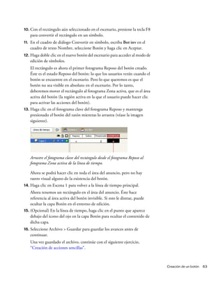Creación de un botón 63
10. Con el rectángulo aún seleccionado en el escenario, presione la tecla F8
para convertir el rectángulo en un símbolo.
11. En el cuadro de diálogo Convertir en símbolo, escriba Bot inv en el
cuadro de texto Nombre, seleccione Botón y haga clic en Aceptar.
12. Haga doble clic en el nuevo botón del escenario para acceder al modo de
edición de símbolos.
El rectángulo es ahora el primer fotograma Reposo del botón creado.
Éste es el estado Reposo del botón: lo que los usuarios verán cuando el
botón se encuentre en el escenario. Pero lo que queremos es que el
botón no sea visible en absoluto en el escenario. Por lo tanto,
deberemos mover el rectángulo al fotograma Zona activa, que es el área
activa del botón (la región activa en la que el usuario puede hacer clic
para activar las acciones del botón).
13. Haga clic en el fotograma clave del fotograma Reposo y mantenga
presionado el botón del ratón mientras lo arrastra (véase la imagen
siguiente).
Arrastre el fotograma clave del rectángulo desde el fotograma Reposo al
fotograma Zona activa de la línea de tiempo.
Ahora se podrá hacer clic en toda el área del anuncio, pero no hay
rastro visual alguno de la existencia del botón.
14. Haga clic en Escena 1 para volver a la línea de tiempo principal.
Ahora tenemos un rectángulo en el área del anuncio. Éste hace
referencia al área activa del botón invisible. Si esto le distrae, puede
ocultar la capa Botón en el entorno de edición.
15. (Opcional) En la línea de tiempo, haga clic en el punto que aparece
debajo del icono del ojo en la capa Botón para ocultar el contenido de
dicha capa.
16. Seleccione Archivo > Guardar para guardar los avances antes de
continuar.
Una vez guardado el archivo, continúe con el siguiente ejercicio,
“Creación de acciones sencillas”.
 