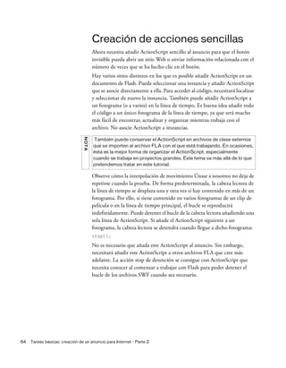 64 Tareas básicas: creación de un anuncio para Internet - Parte 2
Creación de acciones sencillas
Ahora necesita añadir ActionScript sencillo al anuncio para que el botón
invisible pueda abrir un sitio Web o enviar información relacionada con el
número de veces que se ha hecho clic en el botón.
Hay varios sitios distintos en los que es posible añadir ActionScript en un
documento de Flash. Puede seleccionar una instancia y añadir ActionScript
que se asocie directamente a ella. Para acceder al código, necesitará localizar
y seleccionar de nuevo la instancia. También puede añadir ActionScript a
un fotograma (o a varios) en la línea de tiempo. Es buena idea añadir todo
el código a un único fotograma de la línea de tiempo, ya que será mucho
más fácil de encontrar, actualizar y organizar mientras trabaja con el
archivo. No asocie ActionScript a instancias.
Observe cómo la interpolación de movimiento Únase a nosotros no deja de
repetirse cuando la prueba. De forma predeterminada, la cabeza lectora de
la línea de tiempo se desplaza una y otra vez si hay contenido en más de un
fotograma. Por ello, si tiene contenido en varios fotogramas de un clip de
película o en la línea de tiempo principal, el bucle se reproducirá
indefinidamente. Puede detener el bucle de la cabeza lectora añadiendo una
sola línea de ActionScript. Si añade el ActionScript siguiente a un
fotograma, la cabeza lectora se detendrá cuando llegue a dicho fotograma:
stop();
No es necesario que añada este ActionScript al anuncio. Sin embargo,
necesitará añadir este ActionScript a otros archivos FLA que cree más
adelante. La acción stop de detención se consigue con ActionScript que
necesita conocer al comenzar a trabajar con Flash para poder detener el
bucle de los archivos SWF cuando sea necesario.
NOTA
También puede conservar el ActionScript en archivos de clase externos
que se importen al archivo FLA con el que está trabajando. En ocasiones,
ésta es la mejor forma de organizar el ActionScript, especialmente
cuando se trabaja en proyectos grandes. Este tema va más allá de lo que
pretendemos tratar en este tutorial.
 