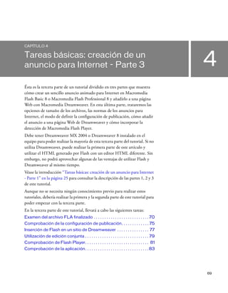 69
4
CAPÍTULO 4
Tareas básicas: creación de un
anuncio para Internet - Parte 3
Ésta es la tercera parte de un tutorial dividido en tres partes que muestra
cómo crear un sencillo anuncio animado para Internet en Macromedia
Flash Basic 8 o Macromedia Flash Professional 8 y añadirlo a una página
Web con Macromedia Dreamweaver. En esta última parte, trataremos las
opciones de tamaño de los archivos, las normas de los anuncios para
Internet, el modo de definir la configuración de publicación, cómo añadir
el anuncio a una página Web de Dreamweaver y cómo incorporar la
detección de Macromedia Flash Player.
Debe tener Dreamweaver MX 2004 o Dreamweaver 8 instalado en el
equipo para poder realizar la mayoría de esta tercera parte del tutorial. Si no
utiliza Dreamweaver, puede realizar la primera parte de este artículo y
utilizar el HTML generado por Flash con un editor HTML diferente. Sin
embargo, no podrá aprovechar algunas de las ventajas de utilizar Flash y
Dreamweaver al mismo tiempo.
Véase la introducción “Tareas básicas: creación de un anuncio para Internet
- Parte 1” en la página 25 para consultar la descripción de las partes 1, 2 y 3
de este tutorial.
Aunque no se necesita ningún conocimiento previo para realizar estos
tutoriales, debería realizar la primera y la segunda parte de este tutorial para
poder empezar con la tercera parte.
En la tercera parte de este tutorial, llevará a cabo las siguientes tareas:
Examen del archivo FLA finalizado . . . . . . . . . . . . . . . . . . . . . . . . . . 70
Comprobación de la configuración de publicación. . . . . . . . . . . . . 75
Inserción de Flash en un sitio de Dreamweaver . . . . . . . . . . . . . . . 77
Utilización de edición conjunta . . . . . . . . . . . . . . . . . . . . . . . . . . . . . . 79
Comprobación de Flash Player. . . . . . . . . . . . . . . . . . . . . . . . . . . . . . 81
Comprobación de la aplicación. . . . . . . . . . . . . . . . . . . . . . . . . . . . . . 83
 