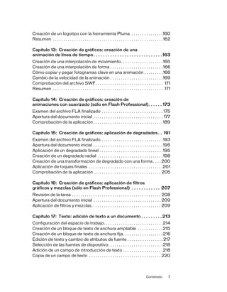 Contenido 7
Creación de un logotipo con la herramienta Pluma . . . . . . . . . . . . . . .160
Resumen . . . . . . . . . . . . . . . . . . . . . . . . . . . . . . . . . . . . . . . . . . . . . . . . . . . .162
Capítulo 13: Creación de gráficos: creación de una
animación de línea de tiempo. . . . . . . . . . . . . . . . . . . . . . . . . . . . . 163
Creación de una interpolación de movimiento. . . . . . . . . . . . . . . . . . . .165
Creación de una interpolación de forma . . . . . . . . . . . . . . . . . . . . . . . . .166
Cómo copiar y pegar fotogramas clave en una animación . . . . . . . . .168
Cambio de la velocidad de la animación . . . . . . . . . . . . . . . . . . . . . . . . .169
Comprobación del archivo SWF. . . . . . . . . . . . . . . . . . . . . . . . . . . . . . . . 171
Resumen . . . . . . . . . . . . . . . . . . . . . . . . . . . . . . . . . . . . . . . . . . . . . . . . . . . . 171
Capítulo 14: Creación de gráficos: creación de
animaciones con suavizado (sólo en Flash Professional). . . . . . 173
Examen del archivo FLA finalizado . . . . . . . . . . . . . . . . . . . . . . . . . . . . . 175
Apertura del documento inicial . . . . . . . . . . . . . . . . . . . . . . . . . . . . . . . . . 177
Comprobación de la aplicación . . . . . . . . . . . . . . . . . . . . . . . . . . . . . . . . .189
Capítulo 15: Creación de gráficos: aplicación de degradados. . 191
Examen del archivo FLA finalizado . . . . . . . . . . . . . . . . . . . . . . . . . . . . .193
Apertura del documento inicial . . . . . . . . . . . . . . . . . . . . . . . . . . . . . . . . .195
Aplicación de un degradado lineal . . . . . . . . . . . . . . . . . . . . . . . . . . . . . .195
Creación de un degradado radial . . . . . . . . . . . . . . . . . . . . . . . . . . . . . . .198
Creación de una transformación de degradado con una forma. . . . 200
Aplicación de toques finales . . . . . . . . . . . . . . . . . . . . . . . . . . . . . . . . . . .201
Comprobación de la aplicación . . . . . . . . . . . . . . . . . . . . . . . . . . . . . . . . 205
Capítulo 16: Creación de gráficos: aplicación de filtros
gráficos y mezclas (sólo en Flash Professional) . . . . . . . . . . . . 207
Revisión de la tarea . . . . . . . . . . . . . . . . . . . . . . . . . . . . . . . . . . . . . . . . . . 208
Apertura del documento inicial . . . . . . . . . . . . . . . . . . . . . . . . . . . . . . . . 209
Aplicación de filtros y mezclas. . . . . . . . . . . . . . . . . . . . . . . . . . . . . . . . . 209
Capítulo 17: Texto: adición de texto a un documento . . . . . . . . . 213
Configuración del espacio de trabajo. . . . . . . . . . . . . . . . . . . . . . . . . . . .214
Creación de un bloque de texto de anchura ampliable . . . . . . . . . . . .215
Creación de un bloque de texto de anchura fija. . . . . . . . . . . . . . . . . . .216
Edición de texto y cambio de atributos de fuente . . . . . . . . . . . . . . . . . 217
Selección de las fuentes de dispositivo. . . . . . . . . . . . . . . . . . . . . . . . . .218
Adición de un campo de introducción de texto . . . . . . . . . . . . . . . . . . .218
Copia de un campo de texto . . . . . . . . . . . . . . . . . . . . . . . . . . . . . . . . . . 220
 