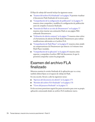 70 Tareas básicas: creación de un anuncio para Internet - Parte 3
El flujo de trabajo del tutorial incluye las siguientes tareas:
■ “Examen del archivo FLA finalizado” en la página 70 permite visualizar
el documento Flash finalizado de la tercera parte.
■ “Comprobación de la configuración de publicación” en la página 75
muestra cómo comprobar y modificar la configuración de publicación
antes de compilar el anuncio finalizado.
■ “Inserción de Flash en un sitio de Dreamweaver” en la página 77
muestra cómo insertar una animación Flash en una página Web
utilizando Dreamweaver.
■ “Utilización de edición conjunta” en la página 79 muestra cómo volver
a la herramienta de edición de Flash desde Dreamweaver para realizar
modificaciones adicionales en el archivo FLA.
■ “Comprobación de Flash Player” en la página 81 muestra cómo añadir
un comportamiento de Dreamweaver que detecte si el visitante tiene
Flash Player instalado.
■ “Comprobación de la aplicación” en la página 83 muestra cómo
exportar y comprobar el archivo SWF del documento, lo que le
permitirá comprobar cuánto ha progresado.
Examen del archivo FLA
finalizado
Mientras examina la versión finalizada de la aplicación que va a crear,
también deberá fijarse en el espacio de trabajo de Flash.
En esta sección, llevará a cabo las siguientes tareas:
■ “Apertura del documento de edición” en la página 175
■ “Revisión del archivo FLA finalizado” en la página 176
■ “Cierre del proyecto finalizado” en la página 72
En las secciones posteriores seguirá los pasos necesarios para crear su propia
aplicación comenzando desde un archivo FLA totalmente nuevo.
 