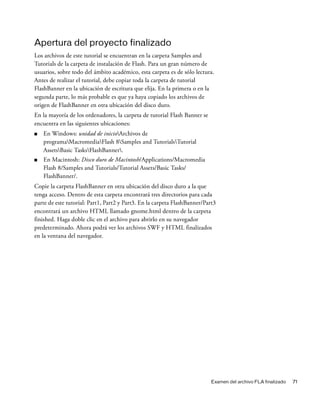 Examen del archivo FLA finalizado 71
Apertura del proyecto finalizado
Los archivos de este tutorial se encuentran en la carpeta Samples and
Tutorials de la carpeta de instalación de Flash. Para un gran número de
usuarios, sobre todo del ámbito académico, esta carpeta es de sólo lectura.
Antes de realizar el tutorial, debe copiar toda la carpeta de tutorial
FlashBanner en la ubicación de escritura que elija. En la primera o en la
segunda parte, lo más probable es que ya haya copiado los archivos de
origen de FlashBanner en otra ubicación del disco duro.
En la mayoría de los ordenadores, la carpeta de tutorial Flash Banner se
encuentra en las siguientes ubicaciones:
■ En Windows: unidad de inicioArchivos de
programaMacromediaFlash 8Samples and TutorialsTutorial
AssetsBasic TasksFlashBanner.
■ En Macintosh: Disco duro de Macintosh/Applications/Macromedia
Flash 8/Samples and Tutorials/Tutorial Assets/Basic Tasks/
FlashBanner/.
Copie la carpeta FlashBanner en otra ubicación del disco duro a la que
tenga acceso. Dentro de esta carpeta encontrará tres directorios para cada
parte de este tutorial: Part1, Part2 y Part3. En la carpeta FlashBanner/Part3
encontrará un archivo HTML llamado gnome.html dentro de la carpeta
finished. Haga doble clic en el archivo para abrirlo en su navegador
predeterminado. Ahora podrá ver los archivos SWF y HTML finalizados
en la ventana del navegador.
 