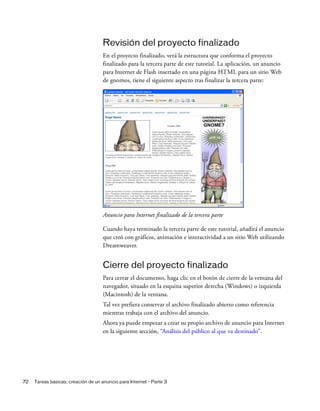 72 Tareas básicas: creación de un anuncio para Internet - Parte 3
Revisión del proyecto finalizado
En el proyecto finalizado, verá la estructura que conforma el proyecto
finalizado para la tercera parte de este tutorial. La aplicación, un anuncio
para Internet de Flash insertado en una página HTML para un sitio Web
de gnomos, tiene el siguiente aspecto tras finalizar la tercera parte:
Anuncio para Internet finalizado de la tercera parte
Cuando haya terminado la tercera parte de este tutorial, añadirá el anuncio
que creó con gráficos, animación e interactividad a un sitio Web utilizando
Dreamweaver.
Cierre del proyecto finalizado
Para cerrar el documento, haga clic en el botón de cierre de la ventana del
navegador, situado en la esquina superior derecha (Windows) o izquierda
(Macintosh) de la ventana.
Tal vez prefiera conservar el archivo finalizado abierto como referencia
mientras trabaja con el archivo del anuncio.
Ahora ya puede empezar a crear su propio archivo de anuncio para Internet
en la siguiente sección, “Análisis del público al que va destinado”.
 