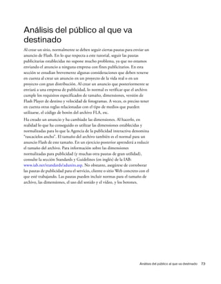 Análisis del público al que va destinado 73
Análisis del público al que va
destinado
Al crear un sitio, normalmente se deben seguir ciertas pautas para enviar un
anuncio de Flash. En lo que respecta a este tutorial, seguir las pautas
publicitarias establecidas no supone mucho problema, ya que no estamos
enviando el anuncio a ninguna empresa con fines publicitarios. En esta
sección se estudian brevemente algunas consideraciones que deben tenerse
en cuenta al crear un anuncio en un proyecto de la vida real o en un
proyecto con gran distribución. Al crear un anuncio que posteriormente se
enviará a una empresa de publicidad, lo normal es verificar que el archivo
cumple los requisitos especificados de tamaño, dimensiones, versión de
Flash Player de destino y velocidad de fotogramas. A veces, es preciso tener
en cuenta otras reglas relacionadas con el tipo de medios que pueden
utilizarse, el código de botón del archivo FLA, etc.
Ha creado un anuncio y ha cambiado las dimensiones. Al hacerlo, en
realidad lo que ha conseguido es utilizar las dimensiones establecidas y
normalizadas para lo que la Agencia de la publicidad interactiva denomina
“rascacielos ancho”. El tamaño del archivo también es el normal para un
anuncio Flash de este tamaño. En un ejercicio posterior aprenderá a reducir
el tamaño del archivo. Para información sobre las dimensiones
normalizadas para publicidad (y muchas otra pautas de gran utilidad),
consulte la sección Standards y Guidelines (en inglés) de la IAB:
www.iab.net/standards/adunits.asp. No obstante, asegúrese de corroborar
las pautas de publicidad para el servicio, cliente o sitio Web concreto con el
que esté trabajando. Las pautas pueden incluir normas para el tamaño de
archivo, las dimensiones, el uso del sonido y el vídeo, y los botones.
 