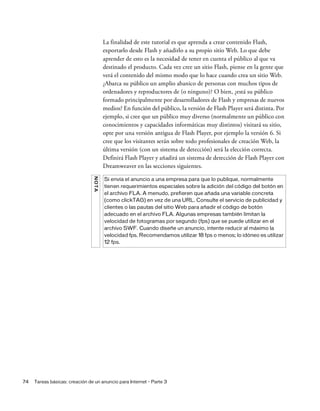 74 Tareas básicas: creación de un anuncio para Internet - Parte 3
La finalidad de este tutorial es que aprenda a crear contenido Flash,
exportarlo desde Flash y añadirlo a su propio sitio Web. Lo que debe
aprender de esto es la necesidad de tener en cuenta el público al que va
destinado el producto. Cada vez cree un sitio Flash, piense en la gente que
verá el contenido del mismo modo que lo hace cuando crea un sitio Web.
¿Abarca su público un amplio abanico de personas con muchos tipos de
ordenadores y reproductores de (o ninguno)? O bien, ¿está su público
formado principalmente por desarrolladores de Flash y empresas de nuevos
medios? En función del público, la versión de Flash Player será distinta. Por
ejemplo, si cree que un público muy diverso (normalmente un público con
conocimientos y capacidades informáticas muy distintos) visitará su sitio,
opte por una versión antigua de Flash Player, por ejemplo la versión 6. Si
cree que los visitantes serán sobre todo profesionales de creación Web, la
última versión (con un sistema de detección) será la elección correcta.
Definirá Flash Player y añadirá un sistema de detección de Flash Player con
Dreamweaver en las secciones siguientes.
NOTA
Si envía el anuncio a una empresa para que lo publique, normalmente
tienen requerimientos especiales sobre la adición del código del botón en
el archivo FLA. A menudo, prefieren que añada una variable concreta
(como clickTAG) en vez de una URL. Consulte el servicio de publicidad y
clientes o las pautas del sitio Web para añadir el código de botón
adecuado en el archivo FLA. Algunas empresas también limitan la
velocidad de fotogramas por segundo (fps) que se puede utilizar en el
archivo SWF. Cuando diseñe un anuncio, intente reducir al máximo la
velocidad fps. Recomendamos utilizar 18 fps o menos; lo idóneo es utilizar
12 fps.
 