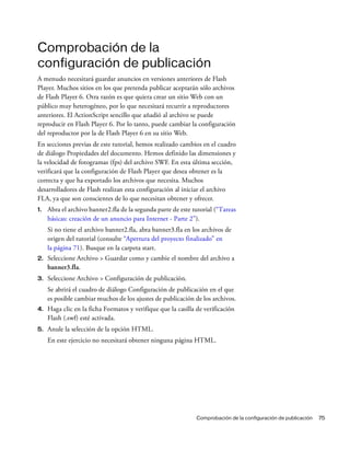 Comprobación de la configuración de publicación 75
Comprobación de la
configuración de publicación
A menudo necesitará guardar anuncios en versiones anteriores de Flash
Player. Muchos sitios en los que pretenda publicar aceptarán sólo archivos
de Flash Player 6. Otra razón es que quiera crear un sitio Web con un
público muy heterogéneo, por lo que necesitará recurrir a reproductores
anteriores. El ActionScript sencillo que añadió al archivo se puede
reproducir en Flash Player 6. Por lo tanto, puede cambiar la configuración
del reproductor por la de Flash Player 6 en su sitio Web.
En secciones previas de este tutorial, hemos realizado cambios en el cuadro
de diálogo Propiedades del documento. Hemos definido las dimensiones y
la velocidad de fotogramas (fps) del archivo SWF. En esta última sección,
verificará que la configuración de Flash Player que desea obtener es la
correcta y que ha exportado los archivos que necesita. Muchos
desarrolladores de Flash realizan esta configuración al iniciar el archivo
FLA, ya que son conscientes de lo que necesitan obtener y ofrecer.
1. Abra el archivo banner2.fla de la segunda parte de este tutorial (“Tareas
básicas: creación de un anuncio para Internet - Parte 2”).
Si no tiene el archivo banner2.fla, abra banner3.fla en los archivos de
origen del tutorial (consulte “Apertura del proyecto finalizado” en
la página 71). Busque en la carpeta start.
2. Seleccione Archivo > Guardar como y cambie el nombre del archivo a
banner3.fla.
3. Seleccione Archivo > Configuración de publicación.
Se abrirá el cuadro de diálogo Configuración de publicación en el que
es posible cambiar muchos de los ajustes de publicación de los archivos.
4. Haga clic en la ficha Formatos y verifique que la casilla de verificación
Flash (.swf) esté activada.
5. Anule la selección de la opción HTML.
En este ejercicio no necesitará obtener ninguna página HTML.
 
