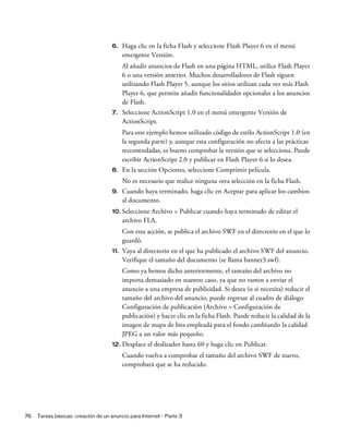 76 Tareas básicas: creación de un anuncio para Internet - Parte 3
6. Haga clic en la ficha Flash y seleccione Flash Player 6 en el menú
emergente Versión.
Al añadir anuncios de Flash en una página HTML, utilice Flash Player
6 o una versión anterior. Muchos desarrolladores de Flash siguen
utilizando Flash Player 5, aunque los sitios utilizan cada vez más Flash
Player 6, que permite añadir funcionalidades opcionales a los anuncios
de Flash.
7. Seleccione ActionScript 1.0 en el menú emergente Versión de
ActionScript.
Para este ejemplo hemos utilizado código de estilo ActionScript 1.0 (en
la segunda parte) y, aunque esta configuración no afecta a las prácticas
recomendadas, es bueno comprobar la versión que se selecciona. Puede
escribir ActionScript 2.0 y publicar en Flash Player 6 si lo desea.
8. En la sección Opciones, seleccione Comprimir película.
No es necesario que realice ninguna otra selección en la ficha Flash.
9. Cuando haya terminado, haga clic en Aceptar para aplicar los cambios
al documento.
10. Seleccione Archivo > Publicar cuando haya terminado de editar el
archivo FLA.
Con esta acción, se publica el archivo SWF en el directorio en el que lo
guardó.
11. Vaya al directorio en el que ha publicado el archivo SWF del anuncio.
Verifique el tamaño del documento (se llama banner3.swf).
Como ya hemos dicho anteriormente, el tamaño del archivo no
importa demasiado en nuestro caso, ya que no vamos a enviar el
anuncio a una empresa de publicidad. Si desea (o si necesita) reducir el
tamaño del archivo del anuncio, puede regresar al cuadro de diálogo
Configuración de publicación (Archivo > Configuración de
publicación) y hacer clic en la ficha Flash. Puede reducir la calidad de la
imagen de mapa de bits empleada para el fondo cambiando la calidad
JPEG a un valor más pequeño.
12. Desplace el deslizador hasta 60 y haga clic en Publicar.
Cuando vuelva a comprobar el tamaño del archivo SWF de nuevo,
comprobará que se ha reducido.
 