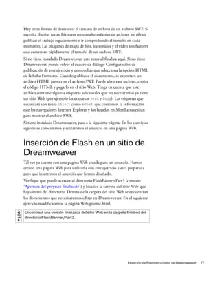Inserción de Flash en un sitio de Dreamweaver 77
Hay otras formas de disminuir el tamaño de archivo de un archivo SWF. Si
necesita diseñar un archivo con un tamaño máximo de archivo, no olvide
publicar el trabajo regularmente e ir comprobando el tamaño en cada
momento. Las imágenes de mapa de bits, los sonidos y el vídeo son factores
que aumentan rápidamente el tamaño de un archivo SWF.
Si no tiene instalado Dreamweaver, este tutorial finaliza aquí. Si no tiene
Dreamweaver, puede volver al cuadro de diálogo Configuración de
publicación de este ejercicio y comprobar que selecciona la opción HTML
de la ficha Formatos. Cuando publique el documento, se exportará un
archivo HTML junto con el archivo SWF. Puede abrir este archivo, copiar
el código HTML y pegarlo en el sitio Web. Tenga en cuenta que este
archivo contiene algunas etiquetas adicionales que no necesitará si ya tiene
un sitio Web (por ejemplo las etiquetas head y body). Las etiquetas que
necesitará son tanto object como embed, que contienen la información
que los navegadores Internet Explorer y los basados en Mozilla necesitan
para mostrar el archivo SWF.
Si tiene instalado Dreamweaver, pase a la siguiente página. En los ejercicios
siguientes colocaremos y editaremos el anuncio en una página Web.
Inserción de Flash en un sitio de
Dreamweaver
Tal vez ya cuente con una página Web creada para un anuncio. Hemos
creado una página Web para utilizarla con este ejercicio y está preparada
para que insertemos el anuncio que hemos diseñado.
Verifique que puede acceder al directorio FlashBanner/Part3 (consulte
“Apertura del proyecto finalizado”) y localice la carpeta del sitio Web que
hay dentro del directorio. Dentro de la carpeta del sitio Web se encuentran
los documentos que necesitaremos editar en Dreamweaver. En el siguiente
ejercicio modificaremos la página Web gnome.html.
NOTA
Encontrará una versión finalizada del sitio Web en la carpeta finished del
directorio FlashBanner/Part3.
 