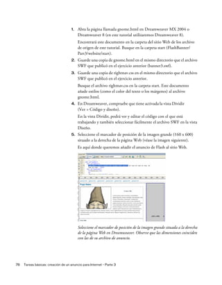 78 Tareas básicas: creación de un anuncio para Internet - Parte 3
1. Abra la página llamada gnome.html en Dreamweaver MX 2004 o
Dreamweaver 8 (en este tutorial utilizaremos Dreamweaver 8).
Encontrará este documento en la carpeta del sitio Web de los archivo
de origen de este tutorial. Busque en la carpeta start (FlashBanner/
Part3/website/start).
2. Guarde una copia de gnome.html en el mismo directorio que el archivo
SWF que publicó en el ejercicio anterior (banner3.swf).
3. Guarde una copia de rightnav.css en el mismo directorio que el archivo
SWF que publicó en el ejercicio anterior.
Busque el archivo rightnav.css en la carpeta start. Este documento
añade estilos (como el color del texto o los márgenes) al archivo
gnome.html.
4. En Dreamweaver, compruebe que tiene activada la vista Dividir
(Ver > Código y diseño).
En la vista Dividir, podrá ver y editar el código con el que está
trabajando y también seleccionar fácilmente el archivo SWF en la vista
Diseño.
5. Seleccione el marcador de posición de la imagen grande (160 x 600)
situado a la derecha de la página Web (véase la imagen siguiente).
Es aquí donde queremos añadir el anuncio de Flash al sitio Web.
Seleccione el marcador de posición de la imagen grande situada a la derecha
de la página Web en Dreamweaver. Observe que las dimensiones coinciden
con las de su archivo de anuncio.
 