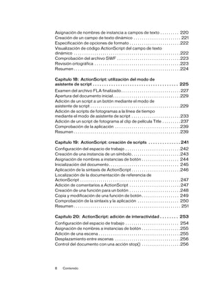 8 Contenido
Asignación de nombres de instancia a campos de texto . . . . . . . . . 220
Creación de un campo de texto dinámico . . . . . . . . . . . . . . . . . . . . . . . 221
Especificación de opciones de formato . . . . . . . . . . . . . . . . . . . . . . . . .222
Visualización de código ActionScript del campo de texto
dinámico . . . . . . . . . . . . . . . . . . . . . . . . . . . . . . . . . . . . . . . . . . . . . . . . . . . .222
Comprobación del archivo SWF . . . . . . . . . . . . . . . . . . . . . . . . . . . . . . .223
Revisión ortográfica . . . . . . . . . . . . . . . . . . . . . . . . . . . . . . . . . . . . . . . . . .223
Resumen . . . . . . . . . . . . . . . . . . . . . . . . . . . . . . . . . . . . . . . . . . . . . . . . . . . .224
Capítulo 18: ActionScript: utilización del modo de
asistente de script . . . . . . . . . . . . . . . . . . . . . . . . . . . . . . . . . . . . . 225
Examen del archivo FLA finalizado . . . . . . . . . . . . . . . . . . . . . . . . . . . . .227
Apertura del documento inicial. . . . . . . . . . . . . . . . . . . . . . . . . . . . . . . . .229
Adición de un script a un botón mediante el modo de
asistente de script . . . . . . . . . . . . . . . . . . . . . . . . . . . . . . . . . . . . . . . . . . . .229
Adición de scripts de fotogramas a la línea de tiempo
mediante el modo de asistente de script . . . . . . . . . . . . . . . . . . . . . . . .233
Adición de un script de fotograma al clip de película Title . . . . . . . . .237
Comprobación de la aplicación . . . . . . . . . . . . . . . . . . . . . . . . . . . . . . . .239
Resumen . . . . . . . . . . . . . . . . . . . . . . . . . . . . . . . . . . . . . . . . . . . . . . . . . . . .239
Capítulo 19: ActionScript: creación de scripts . . . . . . . . . . . . . . 241
Configuración del espacio de trabajo . . . . . . . . . . . . . . . . . . . . . . . . . . .242
Creación de una instancia de un símbolo. . . . . . . . . . . . . . . . . . . . . . . .243
Asignación de nombres a instancias de botón . . . . . . . . . . . . . . . . . . 244
Inicialización del documento. . . . . . . . . . . . . . . . . . . . . . . . . . . . . . . . . . 245
Aplicación de la sintaxis de ActionScript . . . . . . . . . . . . . . . . . . . . . . . .246
Localización de la documentación de referencia de
ActionScript . . . . . . . . . . . . . . . . . . . . . . . . . . . . . . . . . . . . . . . . . . . . . . . . .247
Adición de comentarios a ActionScript . . . . . . . . . . . . . . . . . . . . . . . . .247
Creación de una función para un botón . . . . . . . . . . . . . . . . . . . . . . . . .248
Copia y modificación de una función de botón . . . . . . . . . . . . . . . . . . 249
Comprobación de la sintaxis y la aplicación . . . . . . . . . . . . . . . . . . . . 250
Resumen . . . . . . . . . . . . . . . . . . . . . . . . . . . . . . . . . . . . . . . . . . . . . . . . . . . . 251
Capítulo 20: ActionScript: adición de interactividad . . . . . . . . 253
Configuración del espacio de trabajo . . . . . . . . . . . . . . . . . . . . . . . . . . 254
Asignación de nombres a instancias de botón . . . . . . . . . . . . . . . . . . .255
Adición de una escena . . . . . . . . . . . . . . . . . . . . . . . . . . . . . . . . . . . . . . . .255
Desplazamiento entre escenas . . . . . . . . . . . . . . . . . . . . . . . . . . . . . . . .256
Control del documento con una acción stop() . . . . . . . . . . . . . . . . . . .256
 