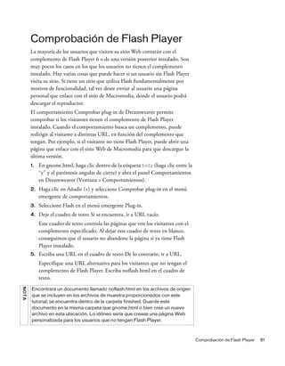 Comprobación de Flash Player 81
Comprobación de Flash Player
La mayoría de los usuarios que visiten su sitio Web contarán con el
complemento de Flash Player 6 o de una versión posterior instalado. Son
muy pocos los casos en los que los usuarios no tienen el complemento
instalado. Hay varias cosas que puede hacer si un usuario sin Flash Player
visita su sitio. Si tiene un sitio que utiliza Flash fundamentalmente por
motivos de funcionalidad, tal vez desee enviar al usuario una página
personal que enlace con el sitio de Macromedia, donde el usuario podrá
descargar el reproductor.
El comportamiento Comprobar plug-in de Dreamweaver permite
comprobar si los visitantes tienen el complemento de Flash Player
instalado. Cuando el comportamiento busca un complemento, puede
redirigir al visitante a distintas URL, en función del complemento que
tengan. Por ejemplo, si el visitante no tiene Flash Player, puede abrir una
página que enlace con el sitio Web de Macromedia para que descargue la
última versión.
1. En gnome.html, haga clic dentro de la etiqueta body (haga clic entre la
“y” y el paréntesis angular de cierre) y abra el panel Comportamientos
en Dreamweaver (Ventana > Comportamientos).
2. Haga clic en Añadir (+) y seleccione Comprobar plug-in en el menú
emergente de comportamientos.
3. Seleccione Flash en el menú emergente Plug-in.
4. Deje el cuadro de texto Si se encuentra, ir a URL vacío.
Este cuadro de texto controla las páginas que ven los visitantes con el
complemento especificado. Al dejar este cuadro de texto en blanco,
conseguimos que el usuario no abandone la página si ya tiene Flash
Player instalado.
5. Escriba una URL en el cuadro de texto De lo contrario, ir a URL.
Especifique una URL alternativa para los visitantes que no tengan el
complemento de Flash Player. Escriba noflash.html en el cuadro de
texto.
NOTA
Encontrará un documento llamado noflash.html en los archivos de origen
que se incluyen en los archivos de muestra proporcionados con este
tutorial; se encuentra dentro de la carpeta finished. Guarde este
documento en la misma carpeta que gnome.html o bien cree un nuevo
archivo en esta ubicación. Lo idóneo sería que crease una página Web
personalizada para los usuarios que no tengan Flash Player.
 