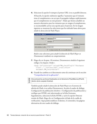 82 Tareas básicas: creación de un anuncio para Internet - Parte 3
6. Seleccione la opción Ir siempre al primer URL si no es posible detectar.
Al hacerlo, la opción realmente significa “asumamos que el visitante
tiene el complemento a no ser que el navegador indique explícitamente
que el complemento no está presente”. Dado que hemos añadido un
anuncio alternativo para los visitantes que no tengan el complemento,
es recomendable activar esta opción para el ejercicio. En la imagen
siguiente se muestran las selecciones que ha realizado hasta ahora para
añadir la detección de Flash Player.
Realice estas selecciones para añadir la detección de Flash Player en
Dreamweaver mediante un comportamiento.
7. Haga clic en Aceptar. Al terminar, Dreamweaver añadirá el siguiente
código a la etiqueta <body>:
<body id="container" onLoad="MM_checkPlugin('Shockwave
Flash','','noflash.html',true);return
document.MM_returnValue">
8. Guarde los cambios en el documento antes de continuar con la sección
“Comprobación de la aplicación”.
También puede añadir la detección de Flash Player en el entorno de
edición de Flash si no utiliza Dreamweaver. Acceda al cuadro de diálogo
Configuración de publicación (Archivo > Configuración de publicación) y
verifique que HTML esté seleccionado en la ficha Formatos.
Seguidamente, seleccione la ficha HTML y active la opción Detectar
versión de Flash. Haga clic en Configuración (al lado de la casilla de
verificación). Aquí podrá establecer el destino, el contenido y las páginas
alternativas de este cuadro de diálogo.
NOTA
Encontrará los archivos finalizados en el directorio FlashBanner/Part3,
dentro de la carpeta finished.
 
