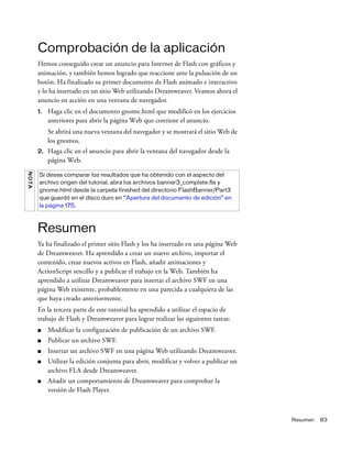 Resumen 83
Comprobación de la aplicación
Hemos conseguido crear un anuncio para Internet de Flash con gráficos y
animación, y también hemos logrado que reaccione ante la pulsación de un
botón. Ha finalizado su primer documento de Flash animado e interactivo
y lo ha insertado en un sitio Web utilizando Dreamweaver. Veamos ahora el
anuncio en acción en una ventana de navegador.
1. Haga clic en el documento gnome.html que modificó en los ejercicios
anteriores para abrir la página Web que contiene el anuncio.
Se abrirá una nueva ventana del navegador y se mostrará el sitio Web de
los gnomos.
2. Haga clic en el anuncio para abrir la ventana del navegador desde la
página Web.
Resumen
Ya ha finalizado el primer sitio Flash y los ha insertado en una página Web
de Dreamweaver. Ha aprendido a crear un nuevo archivo, importar el
contenido, crear nuevos activos en Flash, añadir animaciones y
ActionScript sencillo y a publicar el trabajo en la Web. También ha
aprendido a utilizar Dreamweaver para insertar el archivo SWF en una
página Web existente, probablemente en una parecida a cualquiera de las
que haya creado anteriormente.
En la tercera parte de este tutorial ha aprendido a utilizar el espacio de
trabajo de Flash y Dreamweaver para lograr realizar las siguientes tareas:
■ Modificar la configuración de publicación de un archivo SWF.
■ Publicar un archivo SWF.
■ Insertar un archivo SWF en una página Web utilizando Dreamweaver.
■ Utilizar la edición conjunta para abrir, modificar y volver a publicar un
archivo FLA desde Dreamweaver.
■ Añadir un comportamiento de Dreamweaver para comprobar la
versión de Flash Player.
NOTA
Si desea comparar los resultados que ha obtenido con el aspecto del
archivo origen del tutorial, abra los archivos banner3_complete.fla y
gnome.html desde la carpeta finished del directorio FlashBanner/Part3
que guardó en el disco duro en “Apertura del documento de edición” en
la página 175.
 