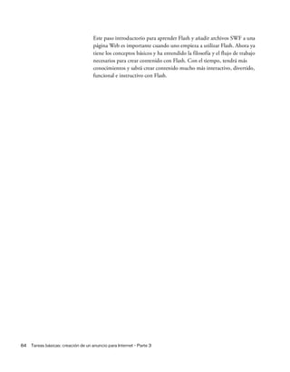 84 Tareas básicas: creación de un anuncio para Internet - Parte 3
Este paso introductorio para aprender Flash y añadir archivos SWF a una
página Web es importante cuando uno empieza a utilizar Flash. Ahora ya
tiene los conceptos básicos y ha entendido la filosofía y el flujo de trabajo
necesarios para crear contenido con Flash. Con el tiempo, tendrá más
conocimientos y sabrá crear contenido mucho más interactivo, divertido,
funcional e instructivo con Flash.
 