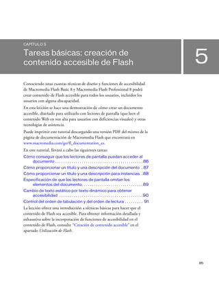85
5
CAPÍTULO 5
Tareas básicas: creación de
contenido accesible de Flash
Conociendo unas cuantas técnicas de diseño y funciones de accesibilidad
de Macromedia Flash Basic 8 y Macromedia Flash Professional 8 podrá
crear contenido de Flash accesible para todos los usuarios, incluidos los
usuarios con alguna discapacidad.
En esta lección se hace una demostración de cómo crear un documento
accesible, diseñado para utilizarlo con lectores de pantalla (que leen el
contenido Web en voz alta para usuarios con deficiencias visuales) y otras
tecnologías de asistencia.
Puede imprimir este tutorial descargando una versión PDF del mismo de la
página de documentación de Macromedia Flash que encontrará en
www.macromedia.com/go/fl_documentation_es.
En este tutorial, llevará a cabo las siguientes tareas:
Cómo conseguir que los lectores de pantalla puedan acceder al
documento . . . . . . . . . . . . . . . . . . . . . . . . . . . . . . . . . . . . . . . . . . . 86
Cómo proporcionar un título y una descripción del documento . 87
Cómo proporcionar un título y una descripción para instancias . 88
Especificación de que los lectores de pantalla omitan los
elementos del documento. . . . . . . . . . . . . . . . . . . . . . . . . . . . . . 89
Cambio de texto estático por texto dinámico para obtener
accesibilidad . . . . . . . . . . . . . . . . . . . . . . . . . . . . . . . . . . . . . . . . .90
Control del orden de tabulación y del orden de lectura . . . . . . . . . 91
La lección ofrece una introducción a técnicas básicas para hacer que el
contenido de Flash sea accesible. Para obtener información detallada y
exhaustiva sobre la incorporación de funciones de accesibilidad en el
contenido de Flash, consulte “Creación de contenido accesible” en el
apartado Utilización de Flash.
 