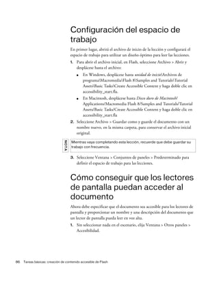 86 Tareas básicas: creación de contenido accesible de Flash
Configuración del espacio de
trabajo
En primer lugar, abrirá el archivo de inicio de la lección y configurará el
espacio de trabajo para utilizar un diseño óptimo para leer las lecciones.
1. Para abrir el archivo inicial, en Flash, seleccione Archivo > Abrir y
desplácese hasta el archivo:
■ En Windows, desplácese hasta unidad de inicioArchivos de
programaMacromediaFlash 8Samples and TutorialsTutorial
AssetsBasic TasksCreate Accessible Content y haga doble clic en
accessibility_start.fla.
■ En Macintosh, desplácese hasta Disco duro de Macintosh/
Applications/Macromedia Flash 8/Samples and Tutorials/Tutorial
Assets/Basic Tasks/Create Accessible Content y haga doble clic en
accessibility_start.fla
2. Seleccione Archivo > Guardar como y guarde el documento con un
nombre nuevo, en la misma carpeta, para conservar el archivo inicial
original.
3. Seleccione Ventana > Conjuntos de paneles > Predeterminado para
definir el espacio de trabajo para las lecciones.
Cómo conseguir que los lectores
de pantalla puedan acceder al
documento
Ahora debe especificar que el documento sea accesible para los lectores de
pantalla y proporcionar un nombre y una descripción del documento que
un lector de pantalla pueda leer en voz alta.
1. Sin seleccionar nada en el escenario, elija Ventana > Otros paneles >
Accesibilidad.
NOTA
Mientras vaya completando esta lección, recuerde que debe guardar su
trabajo con frecuencia.
 