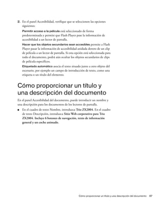 Cómo proporcionar un título y una descripción del documento 87
2. En el panel Accesibilidad, verifique que se seleccionen las opciones
siguientes:
Permitir acceso a la película está seleccionado de forma
predeterminada y permite que Flash Player pase la información de
accesibilidad a un lector de pantalla.
Hacer que los objetos secundarios sean accesibles permite a Flash
Player pasar la información de accesibilidad anidada dentro de un clip
de película a un lector de pantalla. Si esta opción está seleccionada para
todo el documento, podrá aún ocultar los objetos secundarios de clips
de película específicos.
Etiquetado automático asocia el texto situado junto a otro objeto del
escenario, por ejemplo un campo de introducción de texto, como una
etiqueta o un título del elemento.
Cómo proporcionar un título y
una descripción del documento
En el panel Accesibilidad del documento, puede introducir un nombre y
una descripción para los documentos de los lectores de pantalla.
■ En el cuadro de texto Nombre, introduzca Trio ZX2004. En el cuadro
de texto Descripción, introduzca Sitio Web corporativo para Trio
ZX2004. Incluye 6 botones de navegación, texto de información
general y un coche animado.
 