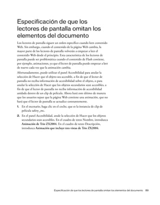 Especificación de que los lectores de pantalla omitan los elementos del documento 89
Especificación de que los
lectores de pantalla omitan los
elementos del documento
Los lectores de pantalla siguen un orden específico cuando leen contenido
Web. Sin embargo, cuando el contenido de la página Web cambia, la
mayor parte de los lectores de pantalla volverán a empezar a leer el
contenido Web desde el principio. Esta característica de los lectores de
pantalla puede ser problemática cuando el contenido de Flash contiene,
por ejemplo, animaciones, ya que el lector de pantalla puede empezar a leer
de nuevo cada vez que la animación cambia.
Afortunadamente, puede utilizar el panel Accesibilidad para anular la
selección de Hacer que el objeto sea accesible, a fin de que el lector de
pantalla no reciba información de accesibilidad sobre el objeto, o para
anular la selección de Hacer que los objetos secundarios sean accesibles, a
fin de que el lector de pantalla no reciba información de accesibilidad
anidada dentro de un clip de película. Ahora hará esto último de manera
que los usuarios sepan que la página Web contiene una animación, que no
hará que el lector de pantalla se actualice constantemente.
1. En el escenario, haga clic en el coche, que es la instancia de clip de
película safety_mc.
2. En el panel Accesibilidad, anule la selección de Hacer que los objetos
secundarios sean accesibles. En el cuadro de texto Nombre, introduzca
Animación de Trio ZX2004. En el cuadro de texto Descripción,
introduzca Animación que incluye tres vistas de Trio ZX2004.
 